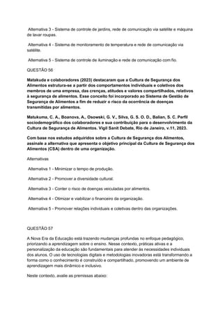 Alternativa 3 - Sistema de controle de jardins, rede de comunicação via satélite e máquina
de lavar roupas.
Alternativa 4 - Sistema de monitoramento de temperatura e rede de comunicação via
satélite.
Alternativa 5 - Sistema de controle de iluminação e rede de comunicação com fio.
QUESTÃO 56
Matakuda e colaboradores (2023) destacaram que a Cultura de Segurança dos
Alimentos estrutura-se a partir dos comportamentos individuais e coletivos dos
membros de uma empresa, das crenças, atitudes e valores compartilhados, relativos
à segurança de alimentos. Esse conceito foi incorporado ao Sistema de Gestão de
Segurança de Alimentos a fim de reduzir o risco da ocorrência de doenças
transmitidas por alimentos.
Matukuma, C. A., Boanova, A., Osowski, G. V., Silva, G. S. O. D., Balian, S. C. Perfil
sociodemográfico dos colaboradores e sua contribuição para o desenvolvimento da
Cultura de Segurança de Alimentos. Vigil Sanit Debate, Rio de Janeiro, v.11, 2023.
Com base nos estudos adquiridos sobre a Cultura de Segurança dos Alimentos,
assinale a alternativa que apresenta o objetivo principal da Cultura de Segurança dos
Alimentos (CSA) dentro de uma organização.
Alternativas
Alternativa 1 - Minimizar o tempo de produção.
Alternativa 2 - Promover a diversidade cultural.
Alternativa 3 - Conter o risco de doenças veiculadas por alimentos.
Alternativa 4 - Otimizar e viabilizar o financeiro da organização.
Alternativa 5 - Promover relações individuais e coletivas dentro das organizações.
QUESTÃO 57
A Nova Era da Educação está trazendo mudanças profundas no enfoque pedagógico,
priorizando a aprendizagem sobre o ensino. Nesse contexto, práticas ativas e a
personalização da educação são fundamentais para atender às necessidades individuais
dos alunos. O uso de tecnologias digitais e metodologias inovadoras está transformando a
forma como o conhecimento é construído e compartilhado, promovendo um ambiente de
aprendizagem mais dinâmico e inclusivo.
Neste contexto, avalie as premissas abaixo:
 