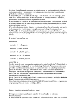 I. A Nova Era da Educação concentra-se exclusivamente no ensino tradicional, utilizando
métodos expositivos e baseados em memorização, sem considerar as necessidades e
preferências individuais dos alunos.
II. A aprendizagem na Nova Era da Educação é caracterizada pela personalização, onde
cada aluno recebe conteúdos e atividades ajustadas às suas capacidades e interesses,
promovendo um aprendizado mais engajador e eficiente.
III. Na Nova Era da Educação, as práticas ativas de aprendizagem, como debates, projetos
colaborativos e estudos de caso, são incentivadas ao invés de avaliações padronizadas e
testes de múltipla escolha.
IV. A utilização de tecnologias digitais é minimizada na Nova Era da Educação, que valoriza
métodos de ensino tradicionais e a interação presencial entre professores e alunos.
V. A Nova Era da Educação limita-se à implementação de recursos multimídia nas aulas,
sem promover uma mudança significativa na abordagem pedagógica ou na metodologia de
ensino.
É correto o que se afirma em:
Alternativas
Alternativa 1 - I e II, apenas.
Alternativa 2 - II e III, apenas.
Alternativa 3 - I, II e IV, apenas.
Alternativa 4 - I, III e IV, apenas.
Alternativa 5 - II, IV e V, apenas.
QUESTÃO 58
Um dos temas de maior preocupação nas discussões sobre Inteligência Artificial (IA) são os
impactos que a tecnologia pode ter nas atividades profissionais. Pesquisas apontam para
previsões e tendências diversas, desde as que indicam riscos de substituições de muitos
postos de trabalho a outras que defendem um efeito positivo com a criação de novas
ocupações. Em meio às divergências, ganha força o consenso de que se para o bem ou
para o mal, a IA mudará parte das profissões como as conhecemos e demandará a
requalificação dos trabalhadores.
Fonte: VALENTE, J. Inteligência Artificial e o impacto nos empregos e profissões. Agência
Brasil, 1 de setembro de 2020. Disponível em:
https://agenciabrasil.ebc.com.br/geral/noticia/2020-08/inteligencia-artificial-e-o-impacto-nos-
empregos-e-profissoes. Acesso em: 29 jun. 2024.
Sobre o assunto, analise as afirmativas a seguir:
I. Pesquisas mostram que a IA pode substituir diversas funções no setor das
telecomunicações.
II. A capacidade de processar dados permite à IA entrar em áreas até então exclusivamente
 