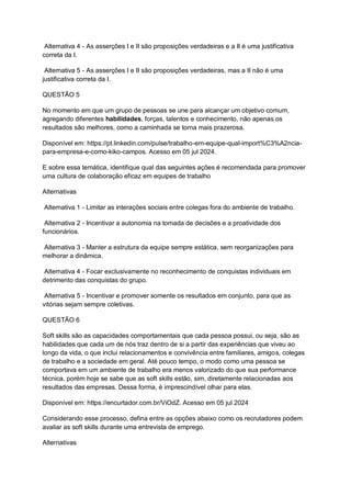 Alternativa 4 - As asserções I e II são proposições verdadeiras e a II é uma justificativa
correta da I.
Alternativa 5 - As asserções I e II são proposições verdadeiras, mas a II não é uma
justificativa correta da I.
QUESTÃO 5
No momento em que um grupo de pessoas se une para alcançar um objetivo comum,
agregando diferentes habilidades, forças, talentos e conhecimento, não apenas os
resultados são melhores, como a caminhada se torna mais prazerosa.
Disponível em: https://pt.linkedin.com/pulse/trabalho-em-equipe-qual-import%C3%A2ncia-
para-empresa-e-como-kiko-campos. Acesso em 05 jul 2024.
E sobre essa temática, identifique qual das seguintes ações é recomendada para promover
uma cultura de colaboração eficaz em equipes de trabalho
Alternativas
Alternativa 1 - Limitar as interações sociais entre colegas fora do ambiente de trabalho.
Alternativa 2 - Incentivar a autonomia na tomada de decisões e a proatividade dos
funcionários.
Alternativa 3 - Manter a estrutura da equipe sempre estática, sem reorganizações para
melhorar a dinâmica.
Alternativa 4 - Focar exclusivamente no reconhecimento de conquistas individuais em
detrimento das conquistas do grupo.
Alternativa 5 - Incentivar e promover somente os resultados em conjunto, para que as
vitórias sejam sempre coletivas.
QUESTÃO 6
Soft skills são as capacidades comportamentais que cada pessoa possui, ou seja, são as
habilidades que cada um de nós traz dentro de si a partir das experiências que viveu ao
longo da vida, o que inclui relacionamentos e convivência entre familiares, amigos, colegas
de trabalho e a sociedade em geral. Até pouco tempo, o modo como uma pessoa se
comportava em um ambiente de trabalho era menos valorizado do que sua performance
técnica, porém hoje se sabe que as soft skills estão, sim, diretamente relacionadas aos
resultados das empresas. Dessa forma, é imprescindível olhar para elas.
Disponível em: https://encurtador.com.br/ViOdZ. Acesso em 05 jul 2024
Considerando esse processo, defina entre as opções abaixo como os recrutadores podem
avaliar as soft skills durante uma entrevista de emprego.
Alternativas
 