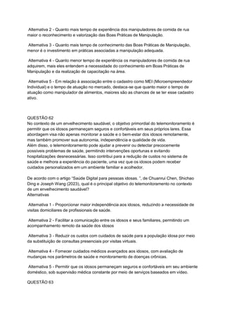 Alternativa 2 - Quanto mais tempo de experiência dos manipuladores de comida de rua
maior o reconhecimento e valorização das Boas Práticas de Manipulação.
Alternativa 3 - Quanto mais tempo de conhecimento das Boas Práticas de Manipulação,
menor é o investimento em práticas associadas a manipulação adequada.
Alternativa 4 - Quanto menor tempo de experiência os manipuladores de comida de rua
adquirem, mais eles entendem a necessidade do conhecimento em Boas Práticas de
Manipulação e da realização de capacitação na área.
Alternativa 5 - Em relação à associação entre o cadastro como MEI (Microempreendedor
Individual) e o tempo de atuação no mercado, destaca-se que quanto maior o tempo de
atuação como manipulador de alimentos, maiores são as chances de se ter esse cadastro
ativo.
QUESTÃO 62
No contexto de um envelhecimento saudável, o objetivo primordial do telemonitoramento é
permitir que os idosos permaneçam seguros e confortáveis em seus próprios lares. Essa
abordagem visa não apenas monitorar a saúde e o bem-estar dos idosos remotamente,
mas também promover sua autonomia, independência e qualidade de vida.
Além disso, o telemonitoramento pode ajudar a prevenir ou detectar precocemente
possíveis problemas de saúde, permitindo intervenções oportunas e evitando
hospitalizações desnecessárias. Isso contribui para a redução de custos no sistema de
saúde e melhora a experiência do paciente, uma vez que os idosos podem receber
cuidados personalizados em um ambiente familiar e acolhedor.
De acordo com o artigo “Saúde Digital para pessoas idosas. ”, de Chuanrui Chen, Shichao
Ding e Joseph Wang (2023), qual é o principal objetivo do telemonitoramento no contexto
de um envelhecimento saudável?
Alternativas
Alternativa 1 - Proporcionar maior independência aos idosos, reduzindo a necessidade de
visitas domiciliares de profissionais de saúde.
Alternativa 2 - Facilitar a comunicação entre os idosos e seus familiares, permitindo um
acompanhamento remoto da saúde dos idosos
Alternativa 3 - Reduzir os custos com cuidados de saúde para a população idosa por meio
da substituição de consultas presenciais por visitas virtuais.
Alternativa 4 - Fornecer cuidados médicos avançados aos idosos, com avaliação de
mudanças nos parâmetros de saúde e monitoramento de doenças crônicas.
Alternativa 5 - Permitir que os idosos permaneçam seguros e confortáveis em seu ambiente
doméstico, sob supervisão médica constante por meio de serviços baseados em vídeo.
QUESTÃO 63
 