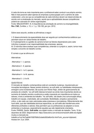 A cada dia torna-se mais importante para o profissional saber conduzir sua própria carreira.
Não é mais possível caber apenas às empresas a preocupação com a carreira de cada
colaborador, uma vez que as competências de cada indivíduo devem ser desenvolvidas de
acordo com a sinalização do mercado, sendo que a aplicabilidade dessas competências
poderá ser colocada em várias organizações.
Fonte: MALSCHITZKY, N. A Importância da orientação de carreira na empregabilidade.
Rev. FAE, Curitiba, v. 15, n. 1, p. 150-165, jan./jun. 2012.
Sobre esse assunto, analise as afirmativas a seguir:
I. O desenvolvimento da especialidade deve ser seguido por conhecimentos ecléticos que
permitam atuar em várias frentes de trabalho.
II. O planejamento e a gestão de carreira tornam-se fatores dispensáveis para cada
indivíduo e passam a ser responsabilidade das empresas, apenas.
III. O indivíduo deve analisar suas competências, entender a si próprio e, assim, tornar mais
simples o encontro do trabalho correto.
É correto o que se afirma em:
Alternativas
Alternativa 1 - I, apenas.
Alternativa 2 - II, apenas.
Alternativa 3 - I e II, apenas.
Alternativa 4 - I e III, apenas.
Alternativa 5 - I, II e III.
QUESTÃO 64
O mercado de trabalho contemporâneo está em constante mudança, impulsionado por
inovações tecnológicas. Nesse cenário dinâmico, as soft skills, ou habilidades interpessoais,
emergem como fundamentais. De acordo com Rohan Rajiv, diretor de gerenciamento de
produtos do LinkedIn, “as soft skills básicas tornaram-se ainda mais importantes devido ao
aumento do trabalho remoto e autônomo e estão crescendo em importância em todos os
setores, níveis e ambientes de trabalho.” As soft skills, vão desde uma comunicação eficaz,
trabalho em equipe, criatividade, até curiosidade, flexibilidade, empatia e pensamento
crítico, e são cada vez mais valorizadas pelas empresas e recrutadores. Diferentemente das
hard skills, que são habilidades técnicas específicas, as soft skills são transferíveis entre
diferentes profissões e setores. Elas permitem que os profissionais se adaptem a novos
ambientes e mudanças, especialmente aqueles que são digitalmente orientados.
Fonte: PARISE, Danilo. Soft skills: era digital mudou o mercado de trabalho. Terra, 10 de
dezembro de 2023. Disponível em: https://www.terra.com.br/economia/soft-skills-era-digital-
mudou-o-mercado-de-
trabalho,a1ce14e7ea64b7d5876b8c3cdabb362al8zirr0x.html?utm_source=clipboard.
Acesso em: 2 jul. 2024.
 