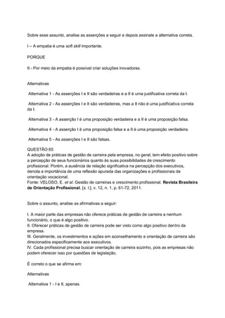Sobre esse assunto, analise as asserções a seguir e depois assinale a alternativa correta.
I – A empatia é uma soft skill importante.
PORQUE
II - Por meio da empatia é possível criar soluções inovadoras.
Alternativas
Alternativa 1 - As asserções I e II são verdadeiras e a II é uma justificativa correta da I.
Alternativa 2 - As asserções I e II são verdadeiras, mas a II não é uma justificativa correta
da I.
Alternativa 3 - A asserção I é uma proposição verdadeira e a II é uma proposição falsa.
Alternativa 4 - A asserção I é uma proposição falsa e a II é uma proposição verdadeira.
Alternativa 5 - As asserções I e II são falsas.
QUESTÃO 65
A adoção de práticas de gestão de carreira pela empresa, no geral, tem efeito positivo sobre
a percepção de seus funcionários quanto às suas possibilidades de crescimento
profissional. Porém, a ausência de relação significativa na percepção dos executivos,
denota a importância de uma reflexão apurada das organizações e profissionais de
orientação vocacional.
Fonte: VELOSO, E. et al. Gestão de carreiras e crescimento profissional. Revista Brasileira
de Orientação Profissional, [s. l.], v. 12, n. 1, p. 61-72, 2011.
Sobre o assunto, analise as afirmativas a seguir:
I. A maior parte das empresas não oferece práticas de gestão de carreira a nenhum
funcionário, o que é algo positivo.
II. Oferecer práticas de gestão de carreira pode ser visto como algo positivo dentro da
empresa.
III. Geralmente, os investimentos e ações em aconselhamento e orientação de carreira são
direcionados especificamente aos executivos.
IV. Cada profissional precisa buscar orientação de carreira sozinho, pois as empresas não
podem oferecer isso por questões de legislação.
É correto o que se afirma em:
Alternativas
Alternativa 1 - I e II, apenas.
 