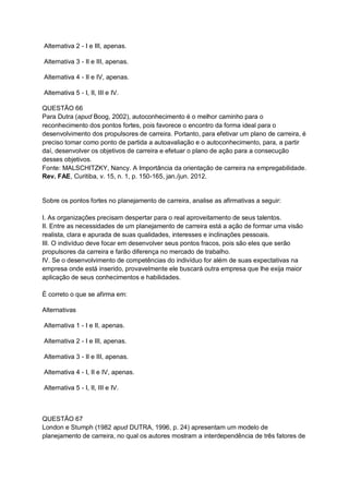 Alternativa 2 - I e III, apenas.
Alternativa 3 - II e III, apenas.
Alternativa 4 - II e IV, apenas.
Alternativa 5 - I, II, III e IV.
QUESTÃO 66
Para Dutra (apud Boog, 2002), autoconhecimento é o melhor caminho para o
reconhecimento dos pontos fortes, pois favorece o encontro da forma ideal para o
desenvolvimento dos propulsores de carreira. Portanto, para efetivar um plano de carreira, é
preciso tomar como ponto de partida a autoavaliação e o autoconhecimento, para, a partir
daí, desenvolver os objetivos de carreira e efetuar o plano de ação para a consecução
desses objetivos.
Fonte: MALSCHITZKY, Nancy. A Importância da orientação de carreira na empregabilidade.
Rev. FAE, Curitiba, v. 15, n. 1, p. 150-165, jan./jun. 2012.
Sobre os pontos fortes no planejamento de carreira, analise as afirmativas a seguir:
I. As organizações precisam despertar para o real aproveitamento de seus talentos.
II. Entre as necessidades de um planejamento de carreira está a ação de formar uma visão
realista, clara e apurada de suas qualidades, interesses e inclinações pessoais.
III. O indivíduo deve focar em desenvolver seus pontos fracos, pois são eles que serão
propulsores da carreira e farão diferença no mercado de trabalho.
IV. Se o desenvolvimento de competências do indivíduo for além de suas expectativas na
empresa onde está inserido, provavelmente ele buscará outra empresa que lhe exija maior
aplicação de seus conhecimentos e habilidades.
É correto o que se afirma em:
Alternativas
Alternativa 1 - I e II, apenas.
Alternativa 2 - I e III, apenas.
Alternativa 3 - II e III, apenas.
Alternativa 4 - I, II e IV, apenas.
Alternativa 5 - I, II, III e IV.
QUESTÃO 67
London e Stumph (1982 apud DUTRA, 1996, p. 24) apresentam um modelo de
planejamento de carreira, no qual os autores mostram a interdependência de três fatores de
 