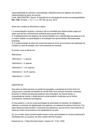 responsabilidade do indivíduo: autoavaliação, estabelecimento de objetivos de carreira e
implementação do plano de carreira.
Fonte: MALSCHITZKY, Nancy. A Importância da orientação de carreira na empregabilidade.
Rev. FAE, Curitiba, v. 15, n. 1, p. 150-165, jan./jun. 2012.
Sobre isso, analise as afirmativas a seguir:
I. A autoavaliação é quando o indivíduo não se candidata para determinadas vagas por
saber que não tem conhecimento suficiente para ocupar tal função.
II. O estabelecimento de objetivos de carreira trabalha com a identificação de objetivos e de
um plano realista na autoavaliação e na avaliação das oportunidades oferecidas pelas
empresas.
III. A implementação do plano de carreira faz parte do envio de currículos e da realização de
contatos na área de atuação, bem como pesquisa do mercado.
É correto o que se afirma em:
Alternativas
Alternativa 1 - I, apenas.
Alternativa 2 - II, apenas.
Alternativa 3 - I e II, apenas.
Alternativa 4 - II e III, apenas.
Alternativa 5 - I, II e III.
QUESTÃO 68
Para além do efeito perverso na saúde da população, a pandemia de Covid-19 foi um
choque para o mercado de trabalho do mundo todo. Num primeiro momento, empresas
fecharam e milhões de pessoas perderam seus empregos. Ao mesmo tempo, a
necessidade de manter o distanciamento social acelerou mudanças que já vinham
acontecendo, sobretudo tecnológicas.
A crise acelerou o uso de novas tecnologias de automação na indústria, de inteligência
artificial e o processo de digitalização nos negócios, em especial do sistema financeiro. Faz
parte desse processo também a economia dos aplicativos, que se tornou mais presente na
rotina de muitos consumidores e de trabalhadores do setor.
Se, de um lado, essas transformações trazem novas oportunidades no campo profissional e
facilidades para os usuários, de outro, podem eliminar funções.
Disponível em: < https://bit.ly/3p1swUa>. Acesso em: 17 fev. 2022.
 