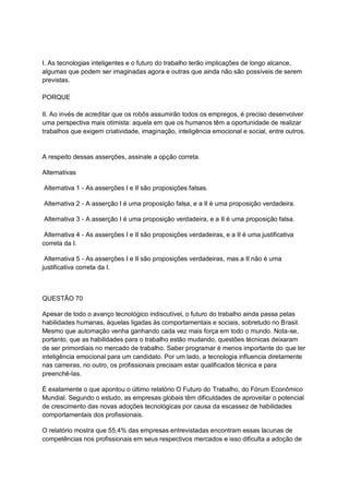 I. As tecnologias inteligentes e o futuro do trabalho terão implicações de longo alcance,
algumas que podem ser imaginadas agora e outras que ainda não são possíveis de serem
previstas.
PORQUE
II. Ao invés de acreditar que os robôs assumirão todos os empregos, é preciso desenvolver
uma perspectiva mais otimista: aquela em que os humanos têm a oportunidade de realizar
trabalhos que exigem criatividade, imaginação, inteligência emocional e social, entre outros.
A respeito dessas asserções, assinale a opção correta.
Alternativas
Alternativa 1 - As asserções I e II são proposições falsas.
Alternativa 2 - A asserção I é uma proposição falsa, e a II é uma proposição verdadeira.
Alternativa 3 - A asserção I é uma proposição verdadeira, e a II é uma proposição falsa.
Alternativa 4 - As asserções I e II são proposições verdadeiras, e a II é uma justificativa
correta da I.
Alternativa 5 - As asserções I e II são proposições verdadeiras, mas a II não é uma
justificativa correta da I.
QUESTÃO 70
Apesar de todo o avanço tecnológico indiscutível, o futuro do trabalho ainda passa pelas
habilidades humanas, àquelas ligadas às comportamentais e sociais, sobretudo no Brasil.
Mesmo que automação venha ganhando cada vez mais força em todo o mundo. Nota-se,
portanto, que as habilidades para o trabalho estão mudando, questões técnicas deixaram
de ser primordiais no mercado de trabalho. Saber programar é menos importante do que ter
inteligência emocional para um candidato. Por um lado, a tecnologia influencia diretamente
nas carreiras, no outro, os profissionais precisam estar qualificados técnica e para
preenchê-las.
É exatamente o que apontou o último relatório O Futuro do Trabalho, do Fórum Econômico
Mundial. Segundo o estudo, as empresas globais têm dificuldades de aproveitar o potencial
de crescimento das novas adoções tecnológicas por causa da escassez de habilidades
comportamentais dos profissionais.
O relatório mostra que 55,4% das empresas entrevistadas encontram essas lacunas de
competências nos profissionais em seus respectivos mercados e isso dificulta a adoção de
 