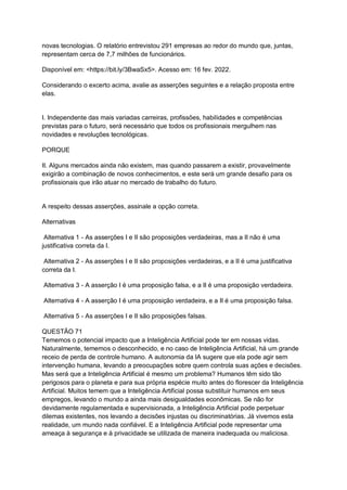 novas tecnologias. O relatório entrevistou 291 empresas ao redor do mundo que, juntas,
representam cerca de 7,7 milhões de funcionários.
Disponível em: <https://bit.ly/3BwaSx5>. Acesso em: 16 fev. 2022.
Considerando o excerto acima, avalie as asserções seguintes e a relação proposta entre
elas.
I. Independente das mais variadas carreiras, profissões, habilidades e competências
previstas para o futuro, será necessário que todos os profissionais mergulhem nas
novidades e revoluções tecnológicas.
PORQUE
II. Alguns mercados ainda não existem, mas quando passarem a existir, provavelmente
exigirão a combinação de novos conhecimentos, e este será um grande desafio para os
profissionais que irão atuar no mercado de trabalho do futuro.
A respeito dessas asserções, assinale a opção correta.
Alternativas
Alternativa 1 - As asserções I e II são proposições verdadeiras, mas a II não é uma
justificativa correta da I.
Alternativa 2 - As asserções I e II são proposições verdadeiras, e a II é uma justificativa
correta da I.
Alternativa 3 - A asserção I é uma proposição falsa, e a II é uma proposição verdadeira.
Alternativa 4 - A asserção I é uma proposição verdadeira, e a II é uma proposição falsa.
Alternativa 5 - As asserções I e II são proposições falsas.
QUESTÃO 71
Tememos o potencial impacto que a Inteligência Artificial pode ter em nossas vidas.
Naturalmente, tememos o desconhecido, e no caso de Inteligência Artificial, há um grande
receio de perda de controle humano. A autonomia da IA sugere que ela pode agir sem
intervenção humana, levando a preocupações sobre quem controla suas ações e decisões.
Mas será que a Inteligência Artificial é mesmo um problema? Humanos têm sido tão
perigosos para o planeta e para sua própria espécie muito antes do florescer da Inteligência
Artificial. Muitos temem que a Inteligência Artificial possa substituir humanos em seus
empregos, levando o mundo a ainda mais desigualdades econômicas. Se não for
devidamente regulamentada e supervisionada, a Inteligência Artificial pode perpetuar
dilemas existentes, nos levando a decisões injustas ou discriminatórias. Já vivemos esta
realidade, um mundo nada confiável. E a Inteligência Artificial pode representar uma
ameaça à segurança e à privacidade se utilizada de maneira inadequada ou maliciosa.
 