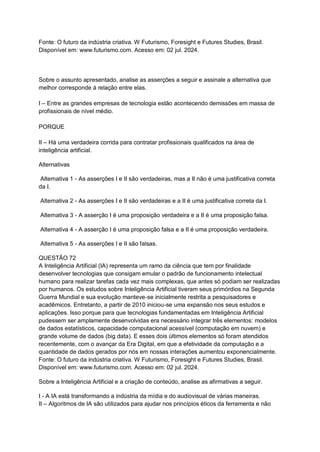 Fonte: O futuro da indústria criativa. W Futurismo, Foresight e Futures Studies, Brasil.
Disponível em: www.futurismo.com. Acesso em: 02 jul. 2024.
Sobre o assunto apresentado, analise as asserções a seguir e assinale a alternativa que
melhor corresponde à relação entre elas.
I – Entre as grandes empresas de tecnologia estão acontecendo demissões em massa de
profissionais de nível médio.
PORQUE
II – Há uma verdadeira corrida para contratar profissionais qualificados na área de
inteligência artificial.
Alternativas
Alternativa 1 - As asserções I e II são verdadeiras, mas a II não é uma justificativa correta
da I.
Alternativa 2 - As asserções I e II são verdadeiras e a II é uma justificativa correta da I.
Alternativa 3 - A asserção I é uma proposição verdadeira e a II é uma proposição falsa.
Alternativa 4 - A asserção I é uma proposição falsa e a II é uma proposição verdadeira.
Alternativa 5 - As asserções I e II são falsas.
QUESTÃO 72
A Inteligência Artificial (IA) representa um ramo da ciência que tem por finalidade
desenvolver tecnologias que consigam emular o padrão de funcionamento intelectual
humano para realizar tarefas cada vez mais complexas, que antes só podiam ser realizadas
por humanos. Os estudos sobre Inteligência Artificial tiveram seus primórdios na Segunda
Guerra Mundial e sua evolução manteve-se inicialmente restrita a pesquisadores e
acadêmicos. Entretanto, a partir de 2010 iniciou-se uma expansão nos seus estudos e
aplicações. Isso porque para que tecnologias fundamentadas em Inteligência Artificial
pudessem ser amplamente desenvolvidas era necessário integrar três elementos: modelos
de dados estatísticos, capacidade computacional acessível (computação em nuvem) e
grande volume de dados (big data). E esses dois últimos elementos só foram atendidos
recentemente, com o avançar da Era Digital, em que a efetividade da computação e a
quantidade de dados gerados por nós em nossas interações aumentou exponencialmente.
Fonte: O futuro da indústria criativa. W Futurismo, Foresight e Futures Studies, Brasil.
Disponível em: www.futurismo.com. Acesso em: 02 jul. 2024.
Sobre a Inteligência Artificial e a criação de conteúdo, analise as afirmativas a seguir.
I - A IA está transformando a indústria da mídia e do audiovisual de várias maneiras.
II – Algoritmos de IA são utilizados para ajudar nos princípios éticos da ferramenta e não
 