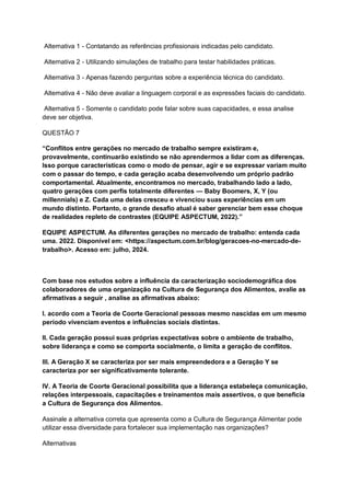 Alternativa 1 - Contatando as referências profissionais indicadas pelo candidato.
Alternativa 2 - Utilizando simulações de trabalho para testar habilidades práticas.
Alternativa 3 - Apenas fazendo perguntas sobre a experiência técnica do candidato.
Alternativa 4 - Não deve avaliar a linguagem corporal e as expressões faciais do candidato.
Alternativa 5 - Somente o candidato pode falar sobre suas capacidades, e essa analise
deve ser objetiva.
QUESTÃO 7
“Conflitos entre gerações no mercado de trabalho sempre existiram e,
provavelmente, continuarão existindo se não aprendermos a lidar com as diferenças.
Isso porque características como o modo de pensar, agir e se expressar variam muito
com o passar do tempo, e cada geração acaba desenvolvendo um próprio padrão
comportamental. Atualmente, encontramos no mercado, trabalhando lado a lado,
quatro gerações com perfis totalmente diferentes — Baby Boomers, X, Y (ou
millennials) e Z. Cada uma delas cresceu e vivenciou suas experiências em um
mundo distinto. Portanto, o grande desafio atual é saber gerenciar bem esse choque
de realidades repleto de contrastes (EQUIPE ASPECTUM, 2022).”
EQUIPE ASPECTUM. As diferentes gerações no mercado de trabalho: entenda cada
uma. 2022. Disponível em: <https://aspectum.com.br/blog/geracoes-no-mercado-de-
trabalho>. Acesso em: julho, 2024.
Com base nos estudos sobre a influência da caracterização sociodemográfica dos
colaboradores de uma organização na Cultura de Segurança dos Alimentos, avalie as
afirmativas a seguir , analise as afirmativas abaixo:
I. acordo com a Teoria de Coorte Geracional pessoas mesmo nascidas em um mesmo
período vivenciam eventos e influências sociais distintas.
II. Cada geração possui suas próprias expectativas sobre o ambiente de trabalho,
sobre liderança e como se comporta socialmente, o limita a geração de conflitos.
III. A Geração X se caracteriza por ser mais empreendedora e a Geração Y se
caracteriza por ser significativamente tolerante.
IV. A Teoria de Coorte Geracional possibilita que a liderança estabeleça comunicação,
relações interpessoais, capacitações e treinamentos mais assertivos, o que beneficia
a Cultura de Segurança dos Alimentos.
Assinale a alternativa correta que apresenta como a Cultura de Segurança Alimentar pode
utilizar essa diversidade para fortalecer sua implementação nas organizações?
Alternativas
 
