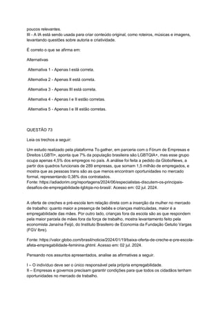 poucos relevantes.
III - A IA está sendo usada para criar conteúdo original, como roteiros, músicas e imagens,
levantando questões sobre autoria e criatividade.
É correto o que se afirma em:
Alternativas
Alternativa 1 - Apenas I está correta.
Alternativa 2 - Apenas II está correta.
Alternativa 3 - Apenas III está correta.
Alternativa 4 - Apenas I e II estão corretas.
Alternativa 5 - Apenas I e III estão corretas.
QUESTÃO 73
Leia os trechos a seguir:
Um estudo realizado pela plataforma To.gather, em parceria com o Fórum de Empresas e
Direitos LGBTI+, aponta que 7% da população brasileira são LGBTQIA+, mas esse grupo
ocupa apenas 4,5% dos empregos no país. A análise foi feita a pedido da GloboNews, a
partir dos quadros funcionais de 289 empresas, que somam 1,5 milhão de empregados, e
mostra que as pessoas trans são as que menos encontram oportunidades no mercado
formal, representando 0,38% dos contratados.
Fonte: https://adiadorim.org/reportagens/2024/06/especialistas-discutem-os-principais-
desafios-de-empregabilidade-lgbtqia-no-brasil/. Acesso em: 02 jul. 2024.
A oferta de creches e pré-escola tem relação direta com a inserção da mulher no mercado
de trabalho: quanto maior a presença de bebês e crianças matriculadas, maior é a
empregabilidade das mães. Por outro lado, crianças fora da escola são as que respondem
pela maior parcela de mães fora da força de trabalho, mostra levantamento feito pela
economista Janaína Feijó, do Instituto Brasileiro de Economia da Fundação Getulio Vargas
(FGV Ibre).
Fonte: https://valor.globo.com/brasil/noticia/2024/01/19/baixa-oferta-de-creche-e-pre-escola-
afeta-empregabilidade-feminina.ghtml. Acesso em: 02 jul. 2024.
Pensando nos assuntos apresentados, analise as afirmativas a seguir.
I – O indivíduo deve ser o único responsável pela própria empregabilidade.
II – Empresas e governos precisam garantir condições para que todos os cidadãos tenham
oportunidades no mercado de trabalho.
 