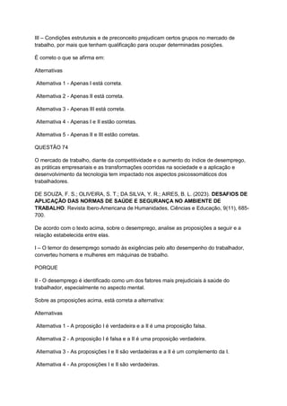 III – Condições estruturais e de preconceito prejudicam certos grupos no mercado de
trabalho, por mais que tenham qualificação para ocupar determinadas posições.
É correto o que se afirma em:
Alternativas
Alternativa 1 - Apenas I está correta.
Alternativa 2 - Apenas II está correta.
Alternativa 3 - Apenas III está correta.
Alternativa 4 - Apenas I e II estão corretas.
Alternativa 5 - Apenas II e III estão corretas.
QUESTÃO 74
O mercado de trabalho, diante da competitividade e o aumento do índice de desemprego,
as práticas empresariais e as transformações ocorridas na sociedade e a aplicação e
desenvolvimento da tecnologia tem impactado nos aspectos psicossomáticos dos
trabalhadores.
DE SOUZA, F. S.; OLIVEIRA, S. T.; DA SILVA, Y. R.; AIRES, B. L. (2023). DESAFIOS DE
APLICAÇÃO DAS NORMAS DE SAÚDE E SEGURANÇA NO AMBIENTE DE
TRABALHO. Revista Ibero-Americana de Humanidades, Ciências e Educação, 9(11), 685-
700.
De acordo com o texto acima, sobre o desemprego, analise as proposições a seguir e a
relação estabelecida entre elas.
I – O temor do desemprego somado às exigências pelo alto desempenho do trabalhador,
converteu homens e mulheres em máquinas de trabalho.
PORQUE
II - O desemprego é identificado como um dos fatores mais prejudiciais à saúde do
trabalhador, especialmente no aspecto mental.
Sobre as proposições acima, está correta a alternativa:
Alternativas
Alternativa 1 - A proposição I é verdadeira e a II é uma proposição falsa.
Alternativa 2 - A proposição I é falsa e a II é uma proposição verdadeira.
Alternativa 3 - As proposições I e II são verdadeiras e a II é um complemento da I.
Alternativa 4 - As proposições I e II são verdadeiras.
 