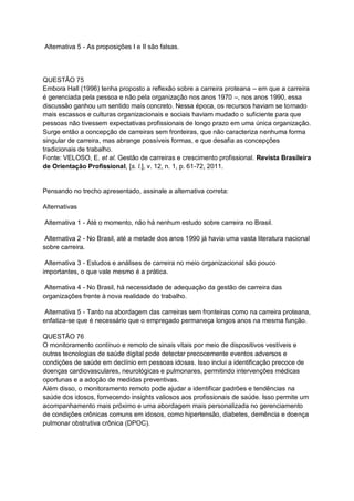 Alternativa 5 - As proposições I e II são falsas.
QUESTÃO 75
Embora Hall (1996) tenha proposto a reflexão sobre a carreira proteana – em que a carreira
é gerenciada pela pessoa e não pela organização nos anos 1970 –, nos anos 1990, essa
discussão ganhou um sentido mais concreto. Nessa época, os recursos haviam se tornado
mais escassos e culturas organizacionais e sociais haviam mudado o suficiente para que
pessoas não tivessem expectativas profissionais de longo prazo em uma única organização.
Surge então a concepção de carreiras sem fronteiras, que não caracteriza nenhuma forma
singular de carreira, mas abrange possíveis formas, e que desafia as concepções
tradicionais de trabalho.
Fonte: VELOSO, E. et al. Gestão de carreiras e crescimento profissional. Revista Brasileira
de Orientação Profissional, [s. l.], v. 12, n. 1, p. 61-72, 2011.
Pensando no trecho apresentado, assinale a alternativa correta:
Alternativas
Alternativa 1 - Até o momento, não há nenhum estudo sobre carreira no Brasil.
Alternativa 2 - No Brasil, até a metade dos anos 1990 já havia uma vasta literatura nacional
sobre carreira.
Alternativa 3 - Estudos e análises de carreira no meio organizacional são pouco
importantes, o que vale mesmo é a prática.
Alternativa 4 - No Brasil, há necessidade de adequação da gestão de carreira das
organizações frente à nova realidade do trabalho.
Alternativa 5 - Tanto na abordagem das carreiras sem fronteiras como na carreira proteana,
enfatiza-se que é necessário que o empregado permaneça longos anos na mesma função.
QUESTÃO 76
O monitoramento contínuo e remoto de sinais vitais por meio de dispositivos vestíveis e
outras tecnologias de saúde digital pode detectar precocemente eventos adversos e
condições de saúde em declínio em pessoas idosas. Isso inclui a identificação precoce de
doenças cardiovasculares, neurológicas e pulmonares, permitindo intervenções médicas
oportunas e a adoção de medidas preventivas.
Além disso, o monitoramento remoto pode ajudar a identificar padrões e tendências na
saúde dos idosos, fornecendo insights valiosos aos profissionais de saúde. Isso permite um
acompanhamento mais próximo e uma abordagem mais personalizada no gerenciamento
de condições crônicas comuns em idosos, como hipertensão, diabetes, demência e doença
pulmonar obstrutiva crônica (DPOC).
 