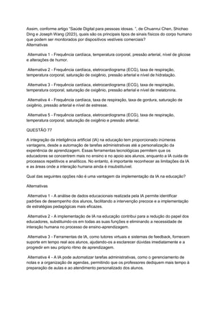 Assim, conforme artigo “Saúde Digital para pessoas idosas. ”, de Chuanrui Chen, Shichao
Ding e Joseph Wang (2023), quais são os principais tipos de sinais físicos do corpo humano
que podem ser monitorados por dispositivos vestíveis comerciais?
Alternativas
Alternativa 1 - Frequência cardíaca, temperatura corporal, pressão arterial, nível de glicose
e alterações de humor.
Alternativa 2 - Frequência cardíaca, eletrocardiograma (ECG), taxa de respiração,
temperatura corporal, saturação de oxigênio, pressão arterial e nível de hidratação.
Alternativa 3 - Frequência cardíaca, eletrocardiograma (ECG), taxa de respiração,
temperatura corporal, saturação de oxigênio, pressão arterial e nível de melatonina.
Alternativa 4 - Frequência cardíaca, taxa de respiração, taxa de gordura, saturação de
oxigênio, pressão arterial e nível de estresse.
Alternativa 5 - Frequência cardíaca, eletrocardiograma (ECG), taxa de respiração,
temperatura corporal, saturação de oxigênio e pressão arterial.
QUESTÃO 77
A integração da inteligência artificial (IA) na educação tem proporcionado inúmeras
vantagens, desde a automação de tarefas administrativas até a personalização da
experiência de aprendizagem. Essas ferramentas tecnológicas permitem que os
educadores se concentrem mais no ensino e no apoio aos alunos, enquanto a IA cuida de
processos repetitivos e analíticos. No entanto, é importante reconhecer as limitações da IA
e as áreas onde a interação humana ainda é insubstituível.
Qual das seguintes opções não é uma vantagem da implementação da IA na educação?
Alternativas
Alternativa 1 - A análise de dados educacionais realizada pela IA permite identificar
padrões de desempenho dos alunos, facilitando a intervenção precoce e a implementação
de estratégias pedagógicas mais eficazes.
Alternativa 2 - A implementação de IA na educação contribui para a redução do papel dos
educadores, substituindo-os em todas as suas funções e eliminando a necessidade de
interação humana no processo de ensino-aprendizagem.
Alternativa 3 - Ferramentas de IA, como tutores virtuais e sistemas de feedback, fornecem
suporte em tempo real aos alunos, ajudando-os a esclarecer dúvidas imediatamente e a
progredir em seu próprio ritmo de aprendizagem.
Alternativa 4 - A IA pode automatizar tarefas administrativas, como o gerenciamento de
notas e a organização de agendas, permitindo que os professores dediquem mais tempo à
preparação de aulas e ao atendimento personalizado dos alunos.
 