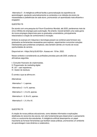 Alternativa 5 - A inteligência artificial facilita a personalização da experiência de
aprendizagem, ajustando automaticamente os conteúdos e os métodos de ensino às
necessidades e preferências de cada aluno, promovendo um aprendizado mais eficiente e
engajador.
QUESTÃO 78
De acordo com uma pesquisa do Fórum Econômico Mundial, até 2025, perderemos mais de
cinco milhões de empregos para automação. No entanto, haverá também uma vasta gama
de novos empregos disponíveis para os graduados universitários, principalmente
relacionados à criação de conhecimento e inovação.
Embora os avanços em máquinas e tecnologia possam se combinar para fornecer aos
graduados as ferramentas necessárias para explorar, experimentar e encontrar soluções
interessantes para problemas complexos, eles também abrirão um mundo de novas
oportunidades de carreira.
Disponível em: <https://bit.ly/3LK01Eb>. Acesso em: 16 fev. 2022.
Nesse contexto e considerando as profissões previstas para até 2030, analise as
afirmativas seguintes.
I. Consultor financeiro de criptomoedas.
II. Programador de marketing digital.
III. UX – user experience.
IV. Gestor de resíduos.
É correto o que se afirma em:
Alternativas
Alternativa 1 - I, apenas.
Alternativa 2 - I e IV, apenas.
Alternativa 3 - I, II e III, apenas.
Alternativa 4 - II, III e IV, apenas.
Alternativa 5 - I, II, III e IV.
QUESTÃO 79
A criação de novas práticas educacionais, como debates informados e explicações
detalhadas do raciocínio dos alunos, tem sido fundamental para desenvolver o pensamento
crítico e a autonomia dos estudantes. A inteligência artificial desempenha um papel
importante ao fornecer ferramentas que facilitam essas práticas, promovendo um ambiente
de aprendizagem mais dinâmico e colaborativo.
 