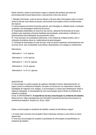 Neste contexto, avalie as premissas a seguir a respeito das práticas que pode ser
promovidas pela IA para desenvolver o pensamento crítico dos alunos:
I. Debates informados, onde os alunos utilizam a IA para obter informações sobre um tema
antes de discutir suas ideias em grupo, promovendo uma análise crítica e fundamentada
dos tópicos.
II. Leitura passiva de textos fornecidos pela IA, sem interação ou reflexão sobre o conteúdo,
mantendo uma abordagem tradicional de ensino.
III. Explicações detalhadas do raciocínio dos alunos, utilizando ferramentas de IA para
analisar suas respostas e fornecer feedback personalizado, estimulando a reflexão e o
aprimoramento das habilidades de pensamento crítico.
IV. Foco exclusivo em avaliações tradicionais, como testes de múltipla escolha, sem a
utilização de práticas ativas ou colaborativas de aprendizagem.
V. Exclusão de discussões em sala de aula, onde os alunos trabalham individualmente com
recursos de IA, sem compartilhar suas ideias e descobertas com colegas ou professores.
Alternativas
Alternativa 1 - I e II, apenas.
Alternativa 2 - I e III, apenas.
Alternativa 3 - I, III e IV, apenas.
Alternativa 4 - II e III, apenas.
Alternativa 5 - II, IV e V, apenas.
QUESTÃO 80
A comunicação é a pedra angular de qualquer interação humana, desempenhando um
papel crucial no ambiente de trabalho. De pedir um lanche em um restaurante a discutir
estratégias de negócios com colegas, a comunicação é a chave para desbloquear metas e
objetivos desejados. A necessidade de uma comunicação clara e eficaz no ambiente de
trabalho é evidente.
Fonte: O ANTAGONISTA. A importância da boa comunicação no ambiente de trabalho.
Disponível em: https://oantagonista.com.br/brasil/a-importancia-da-boa-comunicacao-no-
ambiente-de-trabalho/. Acesso em: 29 jun. 2024.
Sobre a comunicação no ambiente de trabalho, analise as afirmativas a seguir:
I. A chave para uma boa comunicação é fazer cobranças intensas e usar todos os meios
disponíveis.
II. Uma boa comunicação diz respeito à quantidade de informações compartilhadas no
ambiente de trabalho.
 