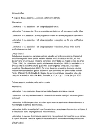 demonstrá-las.
A respeito dessas asserções, assinale a alternativa correta:
Alternativas
Alternativa 1 - As asserções I e II são proposições falsas.
Alternativa 2 - A asserção I é uma proposição verdadeira e a II é uma proposição falsa.
Alternativa 3 - A asserção I é uma proposição falsa e a II é uma proposição verdadeira.
Alternativa 4 - As asserções I e II são proposições verdadeiras e a II é uma justificativa
correta da I.
Alternativa 5 - As asserções I e II são proposições verdadeiras, mas a II não é uma
justificativa correta da I.
QUESTÃO 82
Estudos que abordam as carreiras criativas não são um fenômeno recente. É possível
encontrar registros deste tipo de trabalho desde o início da década de 1980, no livro
Careers and Creativity, que relaciona carreiras e criatividade nas forças sociais das artes
(White, 1980). No contexto da gestão, ainda nessa década (em 1985), foi estabelecido o
pressuposto da indústria cultural que define a convergência entre artes, negócios e
tecnologia (Bendassolli et al., 2009). Ao longo dos anos, uma série de novos estudos
relacionaram conceitos de gestão e carreiras com o trabalho dos profissionais criativos.
Fonte: CALASANS, R.; DAVEL, E. Gestão de carreiras criativas: passado e futuro da
pesquisa acadêmica. Pol. Cult. Rev., Salvador, v. 13, n. 1, p. 113-134, jan./jun. 2020.
Sobre o assunto, assinale a alternativa correta:
Alternativas
Alternativa 1 - As pesquisas desse campo estão focadas apenas no cinema.
Alternativa 2 - É impossível analisar a carreira artística além da noção de uma trajetória
individual.
Alternativa 3 - Muitas pesquisas abordam o processo de construção, desenvolvimento e
manutenção da carreira de um artista.
Alternativa 4 - Um tema abordado com frequência em pesquisas sobre carreiras artísticas é
a estabilidade e alta empregabilidade nesse mercado.
Alternativa 5 - Apesar do constante crescimento na quantidade de trabalhos nesse campo,
é a partir dos anos 1980 que a pesquisa acadêmica nas indústrias criativas ganha corpo.
QUESTÃO 83
 