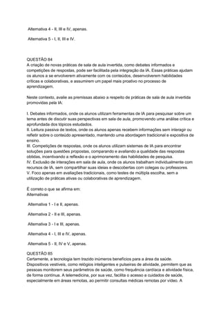 Alternativa 4 - II, III e IV, apenas.
Alternativa 5 - I, II, III e IV.
QUESTÃO 84
A criação de novas práticas de sala de aula invertida, como debates informados e
competições de respostas, pode ser facilitada pela integração da IA. Essas práticas ajudam
os alunos a se envolverem ativamente com os conteúdos, desenvolverem habilidades
críticas e colaborativas, e assumirem um papel mais proativo no processo de
aprendizagem.
Neste contexto, avalie as premissas abaixo a respeito de práticas de sala de aula invertida
promovidas pela IA:
I. Debates informados, onde os alunos utilizam ferramentas de IA para pesquisar sobre um
tema antes de discutir suas perspectivas em sala de aula, promovendo uma análise crítica e
aprofundada dos tópicos estudados.
II. Leitura passiva de textos, onde os alunos apenas recebem informações sem interagir ou
refletir sobre o conteúdo apresentado, mantendo uma abordagem tradicional e expositiva de
ensino.
III. Competições de respostas, onde os alunos utilizam sistemas de IA para encontrar
soluções para questões propostas, comparando e avaliando a qualidade das respostas
obtidas, incentivando a reflexão e o aprimoramento das habilidades de pesquisa.
IV. Exclusão de interações em sala de aula, onde os alunos trabalham individualmente com
recursos de IA, sem compartilhar suas ideias e descobertas com colegas ou professores.
V. Foco apenas em avaliações tradicionais, como testes de múltipla escolha, sem a
utilização de práticas ativas ou colaborativas de aprendizagem.
É correto o que se afirma em:
Alternativas
Alternativa 1 - I e II, apenas.
Alternativa 2 - II e III, apenas.
Alternativa 3 - I e III, apenas.
Alternativa 4 - I, III e IV, apenas.
Alternativa 5 - II, IV e V, apenas.
QUESTÃO 85
Certamente, a tecnologia tem trazido inúmeros benefícios para a área da saúde.
Dispositivos vestíveis, como relógios inteligentes e pulseiras de atividade, permitem que as
pessoas monitorem seus parâmetros de saúde, como frequência cardíaca e atividade física,
de forma contínua. A telemedicina, por sua vez, facilita o acesso a cuidados de saúde,
especialmente em áreas remotas, ao permitir consultas médicas remotas por vídeo. A
 