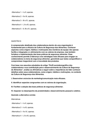 Alternativa 1 - I e II, apenas.
Alternativa 2 - II e III, apenas.
Alternativa 3 - III e IV, apenas.
Alternativa 4 - I, II e III, apenas.
Alternativa 5 - II, III e IV, apenas.
QUESTÃO 8
A compreensão detalhada dos colaboradores dentro de uma organização é
fundamental para a eficácia da Cultura de Segurança dos Alimentos. Conhecer
aspectos como origem, hábitos e motivações dos membros da equipe não apenas
facilita a integração e o alinhamento com os valores da empresa, mas também
fortalece a implementação das boas práticas de segurança alimentar. Esse
conhecimento permite à liderança criar estratégias mais eficazes para engajar os
colaboradores no tema da segurança alimentar, garantindo que todos compartilhem o
compromisso inegociável com a inocuidade dos produtos.
Com base nos assuntos estudados do artigo “Perfil sociodemográfico dos
colaboradores e sua contribuição para o desenvolvimento da Cultura de Segurança
de Alimentos”, analise as afirmativas a seguir sobre a importância do líder conhecer
detalhes sobre seus colaboradores, como origem, hábitos e motivações, no contexto
da Cultura de Segurança dos Alimentos.
I. Desenvolver anúncios de marketing/comunicação mais eficazes.
II. Identificar aspectos congruentes com os valores da organização.
III. Facilitar a adoção das boas práticas de segurança alimentar.
IV. Impactar no desempenho de produtividade e desenvolvimento pessoal e coletivo.
Assinale a alternativa correta:
Alternativas
Alternativa 1 - I e II, apenas.
Alternativa 2 - I e III, apenas.
Alternativa 3 - II e IV, apenas.
Alternativa 4 - I, II e III, apenas.
 