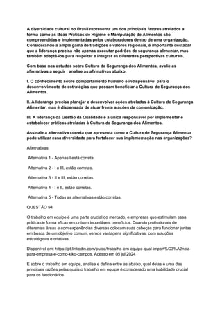 A diversidade cultural no Brasil representa um dos principais fatores atrelados a
forma como as Boas Práticas de Higiene e Manipulação de Alimentos são
compreendidas e implementadas pelos colaboradores dentro de uma organização.
Considerando a ampla gama de tradições e valores regionais, é importante destacar
que a liderança precisa não apenas executar padrões de segurança alimentar, mas
também adaptá-los para respeitar e integrar as diferentes perspectivas culturais.
Com base nos estudos sobre Cultura de Segurança dos Alimentos, avalie as
afirmativas a seguir , analise as afirmativas abaixo:
I. O conhecimento sobre comportamento humano é indispensável para o
desenvolvimento de estratégias que possam beneficiar a Cultura de Segurança dos
Alimentos.
II. A liderança precisa planejar e desenvolver ações atreladas à Cultura de Segurança
Alimentar, mas é dispensada de atuar frente a ações de comunicação.
III. A liderança da Gestão da Qualidade é a única responsável por implementar e
estabelecer práticas atreladas à Cultura de Segurança dos Alimentos.
Assinale a alternativa correta que apresenta como a Cultura de Segurança Alimentar
pode utilizar essa diversidade para fortalecer sua implementação nas organizações?
Alternativas
Alternativa 1 - Apenas I está correta.
Alternativa 2 - I e III, estão corretas.
Alternativa 3 - II e III, estão corretas.
Alternativa 4 - I e II, estão corretas.
Alternativa 5 - Todas as alternativas estão corretas.
QUESTÃO 94
O trabalho em equipe é uma parte crucial do mercado, e empresas que estimulam essa
prática de forma eficaz encontram incontáveis benefícios. Quando profissionais de
diferentes áreas e com experiências diversas colocam suas cabeças para funcionar juntas
em busca de um objetivo comum, vemos vantagens significativas, com soluções
estratégicas e criativas.
Disponível em: https://pt.linkedin.com/pulse/trabalho-em-equipe-qual-import%C3%A2ncia-
para-empresa-e-como-kiko-campos. Acesso em 05 jul 2024
E sobre o trabalho em equipe, analise e defina entre as abaixo, qual delas é uma das
principais razões pelas quais o trabalho em equipe é considerado uma habilidade crucial
para os funcionários.
 