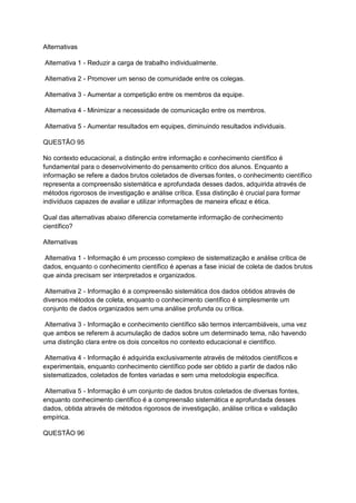 Alternativas
Alternativa 1 - Reduzir a carga de trabalho individualmente.
Alternativa 2 - Promover um senso de comunidade entre os colegas.
Alternativa 3 - Aumentar a competição entre os membros da equipe.
Alternativa 4 - Minimizar a necessidade de comunicação entre os membros.
Alternativa 5 - Aumentar resultados em equipes, diminuindo resultados individuais.
QUESTÃO 95
No contexto educacional, a distinção entre informação e conhecimento científico é
fundamental para o desenvolvimento do pensamento crítico dos alunos. Enquanto a
informação se refere a dados brutos coletados de diversas fontes, o conhecimento científico
representa a compreensão sistemática e aprofundada desses dados, adquirida através de
métodos rigorosos de investigação e análise crítica. Essa distinção é crucial para formar
indivíduos capazes de avaliar e utilizar informações de maneira eficaz e ética.
Qual das alternativas abaixo diferencia corretamente informação de conhecimento
científico?
Alternativas
Alternativa 1 - Informação é um processo complexo de sistematização e análise crítica de
dados, enquanto o conhecimento científico é apenas a fase inicial de coleta de dados brutos
que ainda precisam ser interpretados e organizados.
Alternativa 2 - Informação é a compreensão sistemática dos dados obtidos através de
diversos métodos de coleta, enquanto o conhecimento científico é simplesmente um
conjunto de dados organizados sem uma análise profunda ou crítica.
Alternativa 3 - Informação e conhecimento científico são termos intercambiáveis, uma vez
que ambos se referem à acumulação de dados sobre um determinado tema, não havendo
uma distinção clara entre os dois conceitos no contexto educacional e científico.
Alternativa 4 - Informação é adquirida exclusivamente através de métodos científicos e
experimentais, enquanto conhecimento científico pode ser obtido a partir de dados não
sistematizados, coletados de fontes variadas e sem uma metodologia específica.
Alternativa 5 - Informação é um conjunto de dados brutos coletados de diversas fontes,
enquanto conhecimento científico é a compreensão sistemática e aprofundada desses
dados, obtida através de métodos rigorosos de investigação, análise crítica e validação
empírica.
QUESTÃO 96
 