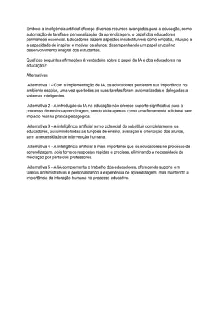 Embora a inteligência artificial ofereça diversos recursos avançados para a educação, como
automação de tarefas e personalização da aprendizagem, o papel dos educadores
permanece essencial. Educadores trazem aspectos insubstituíveis como empatia, intuição e
a capacidade de inspirar e motivar os alunos, desempenhando um papel crucial no
desenvolvimento integral dos estudantes.
Qual das seguintes afirmações é verdadeira sobre o papel da IA e dos educadores na
educação?
Alternativas
Alternativa 1 - Com a implementação de IA, os educadores perderam sua importância no
ambiente escolar, uma vez que todas as suas tarefas foram automatizadas e delegadas a
sistemas inteligentes.
Alternativa 2 - A introdução da IA na educação não oferece suporte significativo para o
processo de ensino-aprendizagem, sendo vista apenas como uma ferramenta adicional sem
impacto real na prática pedagógica.
Alternativa 3 - A inteligência artificial tem o potencial de substituir completamente os
educadores, assumindo todas as funções de ensino, avaliação e orientação dos alunos,
sem a necessidade de intervenção humana.
Alternativa 4 - A inteligência artificial é mais importante que os educadores no processo de
aprendizagem, pois fornece respostas rápidas e precisas, eliminando a necessidade de
mediação por parte dos professores.
Alternativa 5 - A IA complementa o trabalho dos educadores, oferecendo suporte em
tarefas administrativas e personalizando a experiência de aprendizagem, mas mantendo a
importância da interação humana no processo educativo.
 