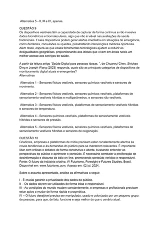 Alternativa 5 - II, III e IV, apenas.
QUESTÃO 9
Os dispositivos vestíveis têm a capacidade de capturar de forma contínua e não invasiva
dados biométricos e biomoleculares, algo que não é viável nas avaliações de saúde
tradicionais. Esses dispositivos podem gerar alertas imediatos em situações de emergência,
como derrames, convulsões ou quedas, possibilitando intervenções médicas oportunas.
Além disso, espera-se que essas ferramentas tecnológicas ajudem a reduzir as
desigualdades geográficas, proporcionando aos idosos que vivem em áreas rurais um
melhor acesso aos serviços de saúde.
A partir da leitura artigo “Saúde Digital para pessoas idosas. ”, de Chuanrui Chen, Shichao
Ding e Joseph Wang (2023) responda, quais são as principais categorias de dispositivos de
monitoramento digital atuais e emergentes?
Alternativas
Alternativa 1 - Sensores físicos vestíveis, sensores químicos vestíveis e sensores de
movimento.
Alternativa 2 - Sensores físicos vestíveis, sensores químicos vestíveis, plataformas de
sensoriamento vestíveis híbridas e multiparâmetros, e sensores não vestíveis.
Alternativa 3 - Sensores físicos vestíveis, plataformas de sensoriamento vestíveis híbridas
e sensores de temperatura.
Alternativa 4 - Sensores químicos vestíveis, plataformas de sensoriamento vestíveis
híbridas e sensores de pressão.
Alternativa 5 - Sensores físicos vestíveis, sensores químicos vestíveis, plataformas de
sensoriamento vestíveis híbridas e sensores de oxigenação.
QUESTÃO 10
Criadores, empresas e plataformas de mídia precisam estar constantemente atentos às
novas tendências e às demandas do público para se manterem relevantes. É importante
lidar com críticas e debates de forma construtiva e aberta, buscando entender as
perspectivas do público e aprimorar o conteúdo. É necessário combater a proliferação de
desinformação e discurso de ódio on-line, promovendo conteúdo verídico e responsável.
Fonte: O futuro da indústria criativa. W Futurismo, Foresight e Futures Studies, Brasil.
Disponível em: www.futurismo.com. Acesso em: 02 jul. 2024.
Sobre o assunto apresentado, analise as afirmativas a seguir.
I - É crucial garantir a privacidade dos dados do público.
II – Os dados devem ser utilizados de forma ética e responsável.
III - As condições do mundo mudam constantemente, e empresas e profissionais precisam
estar aptos a mudar de forma rápida e pragmática.
IV – O futuro desejável precisa ser manipulado, usado e colonizado por um pequeno grupo
de pessoas, para que, de fato, funcione e seja melhor do que o cenário atual.
 