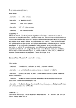 É correto o que se afirma em:
Alternativas
Alternativa 1 - I e II estão corretas.
Alternativa 2 - I e IV estão corretas.
Alternativa 3 - I, II e III estão corretas.
Alternativa 4 - II, III e IV estão corretas.
Alternativa 5 - I, III e IV estão corretas.
QUESTÃO 11
São as hard skills que vão capacitar um profissional para que o mesmo execute suas
atividades no trabalho de maneira satisfatória. Sem elas, o escopo previsto no momento da
contratação pode não ser alcançado, gerando uma falta de alinhamento entre profissional e
empresa — o que pode ocasionar um desligamento, por exemplo. Por outro lado, quando
um profissional já domina as suas hard skills e deseja ir além, principalmente por meio da
atualização de conhecimento, novas portas podem se abrir, como promoções e/ou
aumentos no salário. No caso de pessoas que estão desempregadas, o esforço em
aprender as hard skills será um grande diferencial em se destacar dos outros candidatos.
Fonte: https://exame.com/carreira/guia-de-carreira/hard-skills-como-usar-as-habilidades-
tecnicas-para-se-destacar-no-mercado/. Acesso em: 02 jun. 2024.
Sobre as hard skills, assinale a alternativa correta.
Alternativas
Alternativa 1 - A palavra skill é derivada do inglês e significa "trabalho".
Alternativa 2 - As hard skills são pouco importantes no mercado de trabalho.
Alternativa 3 - O termo hard skills se refere à habilidades subjetivas, que são difíceis de
serem mensuradas.
Alternativa 4 - Hard skills são consideradas mais difíceis de desenvolver e aprimorar
porque não existem treinamentos para isso.
Alternativa 5 - Hard skills são aquelas competências práticas, que você adquire ao finalizar
um curso ou receber uma certificação.
QUESTÃO 12
De acordo com o artigo “Saúde Digital para pessoas idosas.”, de Chuanrui Chen, Shichao
Ding e Joseph Wang (2023).
 