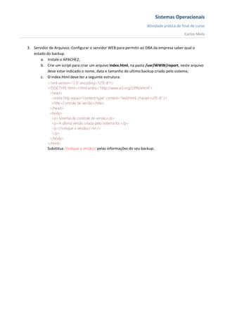 Sistemas Operacionais
                                                                      Atividade prática de final de curso
                                                                                            Carlos Melo


3. Servidor de Arquivos: Configurar o servidor WEB para permitir ao DBA da empresa saber qual o
   estado do backup.
       a. Instale o APACHE2;
       b. Crie um script para criar um arquivo index.html, na pasta /var/WWW/report, neste arquivo
           deve estar indicado o nome, data e tamanho do ultimo backup criado pelo sistema;
       c. O index.html deve ter a seguinte estrutura:
           <?xml version="1.0" encoding="UTF-8"?>
           <!DOCTYPE html><html xmlns="http://www.w3.org/1999/xhtml">
            <head>
             <meta http-equiv="content-type" content="text/html; charset=UTF-8" />
             <title>Controle de versão</title>
            </head>
            <body>
             <p>Sistema de controle de versão</p>
             <p>A última versão criada pelo sistema foi:</p>
             <p>//indique a versão//<br />
             </p>
            </body>
           </html>
           Substitua //indique a versão// pelas informações do seu backup;
 