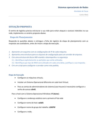 Sistemas operacionais de Redes
                                                                                  Atividade de Classe
                                                                                         Carlos Melo




SITUAÇÃO PROPOSTA
O centro de logística precisa estruturar a sua rede para evitar ataques e acessos indevidos na sua
rede, implemente a o cenário proposto abaixo.

 Etapa de Planejamento
Responda às questões abaixo e entregue a ficha de registro da etapa de planejamento com as
respostas aos avaliadores, antes de iniciar a etapa de execução.



1. Apresente um esquema com as configurações de IP de cada máquina.
2. Apresenta uma estrutura para os arquivos de configuração para um servidor de arquivos.
3. Crie uma estrutura de discos MD visando o desempenho e a segurança.
   3.1. Identifique explicitamente as partições que serão utilizadas
   3.2. Identifique que tipo de RAID será utilizado em cada uma delas, justifique a sua resposta;
4. Crie um script para configurar o servidor como rota padrão;



Etapa de Execução
        Configurar as máquinas virtuais;

          Instalar um Sistema Operacional diferente em cada host Virtual;

          Para as contas de administradores do sistema (caso houver) é necessário configurar a
           senha de acesso s3n41.

   Para o host com o Sistema Operacional Windows XP(aluno):

          Configurar o endereço estático com o primeiro IP da rede

          Configurar nome do host: sala01

          Configurar nome do grupo de trabalho: LOGPIX

          Configurar a rede;
 