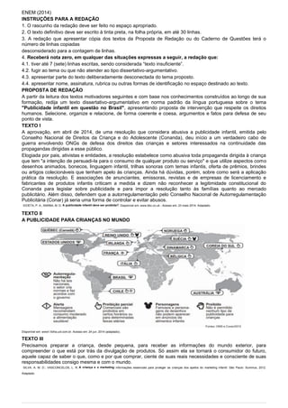 ENEM (2014)
INSTRUÇÕES PARA A REDAÇÃO
1. O rascunho da redação deve ser feito no espaço apropriado.
2. O texto definitivo deve ser escrito à tinta preta, na folha própria, em até 30 linhas.
3. A redação que apresentar cópia dos textos da Proposta de Redação ou do Caderno de Questões terá o
número de linhas copiadas
desconsiderado para a contagem de linhas.
4. Receberá nota zero, em qualquer das situações expressas a seguir, a redação que:
4.1. tiver até 7 (sete) linhas escritas, sendo considerada “texto insuficiente”.
4.2. fugir ao tema ou que não atender ao tipo dissertativo-argumentativo.
4.3. apresentar parte do texto deliberadamente desconectada do tema proposto.
4.4. apresentar nome, assinatura, rubrica ou outras formas de identificação no espaço destinado ao texto.
PROPOSTA DE REDAÇÃO
A partir da leitura dos textos motivadores seguintes e com base nos conhecimentos construídos ao longo de sua
formação, redija um texto dissertativo-argumentativo em norma padrão da língua portuguesa sobre o tema
"Publicidade infantil em questão no Brasil", apresentando proposta de intervenção que respeite os direitos
humanos. Selecione, organize e relacione, de forma coerente e coesa, argumentos e fatos para defesa de seu
ponto de vista.
TEXTO I
A aprovação, em abril de 2014, de uma resolução que considera abusiva a publicidade infantil, emitida pelo
Conselho Nacional de Direitos da Criança e do Adolescente (Conanda), deu início a um verdadeiro cabo de
guerra envolvendo ONGs de defesa dos direitos das crianças e setores interessados na continuidade das
propagandas dirigidas a esse público.
Elogiada por pais, ativistas e entidades, a resolução estabelece como abusiva toda propaganda dirigida à criança
que tem "a intenção de persuadi-la para o consumo de qualquer produto ou serviço" e que utilize aspectos como
desenhos animados, bonecos, linguagem infantil, trilhas sonoras com temas infantis, oferta de prêmios, brindes
ou artigos colecionáveis que tenham apelo às crianças. Ainda há dúvidas, porém, sobre como será a aplicação
prática da resolução. E associações de anunciantes, emissoras, revistas e de empresas de licenciamento e
fabricantes de produtos infantis criticam a medida e dizem não reconhecer a legitimidade constitucional do
Conanda para legislar sobre publicidade e para impor a resolução tanto às famílias quanto ao mercado
publicitário. Além disso, defendem que a autorregulamentação pelo Conselho Nacional de Autorregulamentação
Publicitária (Conar) já seria uma forma de controlar e evitar abusos.
IDOETA, P. A.; BARBA, M. D. A publicidade infantil deve ser proibida?. Disponível em: www.bbc.co.uk - Acesso em: 23 maio 2014. Adaptado.
TEXTO II
A PUBLICIDADE PARA CRIANÇAS NO MUNDO
Disponível em: www1.folha.uol.com.br. Acesso em: 24 jun. 2014 (adaptado).
TEXTO III
Precisamos preparar a criança, desde pequena, para receber as informações do mundo exterior, para
compreender o que está por trás da divulgação de produtos. Só assim ela se tornará o consumidor do futuro,
aquele capaz de saber o que, como e por que comprar, ciente de suas reais necessidades e consciente de suas
responsabilidades consigo mesma e com o mundo.
SILVA, A. M. D.; VASCONCELOS, L. R. A criança e o marketing: informações essenciais para proteger as crianças dos apelos do marketing infantil. São Paulo: Summus, 2012.
Adaptado.
 