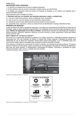 ENEM (2013)
INSTRUÇÕES PARA A REDAÇÃO
1. O rascunho da redação deve ser feito no espaço apropriado.
2. O texto definitivo deve ser escrito à tinta preta, na folha própria, em até 30 linhas.
3. A redação que apresentar cópia dos textos da Proposta de Redação ou do Caderno de Questões terá o
número de linhas copiadas
desconsiderado para a contagem de linhas.
4. Receberá nota zero, em qualquer das situações expressas a seguir, a redação que:
4.1. tiver até 7 (sete) linhas escritas, sendo considerada “texto insuficiente”.
4.2. fugir ao tema ou que não atender ao tipo dissertativo-argumentativo.
4.3. apresentar parte do texto deliberadamente desconectada do tema proposto.
4.4. apresentar nome, assinatura, rubrica ou outras formas de identificação no espaço destinado ao texto.
PROPOSTA DE REDAÇÃO
A partir da leitura dos textos motivadores seguintes e com base nos conhecimentos construídos ao Iongo de sua
formação, redija um texto dissertativo-argumentativo na modalidade escrita formal da língua portuguesa sobre o
tema "Efeitos da implantação da Lei Seca no BrasiI", apresentando proposta de intervenção que respeite os
direitos humanos. Selecione, organize e relacione, de forma coerente e coesa, argumentos e fatos para defesa
de seu ponto de vista.
Qual o objetivo da "Lei Seca ao volante"?
De acordo com a Associação Brasileira de Medicina de Tráfego (Abramet), a utilização de bebidas alcoólicas é
responsável por 30% dos acidentes de trânsito. E metade das mortes, segundo o Ministério da Saúde, está
relacionada ao uso do álcool por motoristas. Diante deste cenário preocupante, a Lei 11.705/2008 surgiu com
uma enorme missão: alertar a sociedade para os perigos do álcool associado à direção.
Para estancar a tendência de crescimento de mortes no trânsito, era necessária uma ação enérgica. E coube ao
Governo Federal o primeiro passo, desde a proposta da nova Iegislação à aquisição de milhares de etilômetros.
Mas para que todos ganhem, é indispensável a participação de estados, municípios e sociedade em geral.
Porque para atingir o bem comum, o desafio deve ser de todos.
Disponível em: www.dprf.gov.br - Acesso em: 20 jun. 2013.
Disponível em: www.brasil.gov.br. Acesso em: 20 jun. 2013.
Disponível em: www.operacaoleisecarj.rj.gov.br. Acesso em: 20 jun. 2013 (adaptado).
 