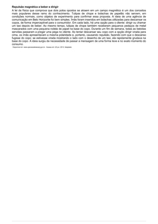 Repulsão magnética a beber e dirigir
A lei da física que comprova que dois polos opostos se atraem em um campo magnético é um dos conceitos
mais populares desse ramo do conhecimento. Tulipas de chope e bolachas de papelão não servem, em
condições normais, como objetos de experimento para confirmar essa proposta. A ideia de uma agência de
comunicação em Belo Horizonte foi bem simples. Ímãs foram inseridos em bolachas utilizadas para descansar os
copos, de forma imperceptível para o consumidor. Em cada Iado, há uma opção para o cliente: dirigir ou chamar
um taxi depois de beber. Ao mesmo tempo, tulipas de chope também receberam pequenos pedaços de metal
mascarados com uma pequena rodela de papel na base do copo. Durante um fim de semana, todas as bebidas
servidas passaram a pregar uma pega no cliente. Ao tentar descansar seu copo com a opção dirigir virada para
cima, os ímãs apresentavam a mesma polaridade e, portanto, causando repulsão, fazendo com que o descanso
fugisse do copo; se estivesse virada mostrando o Iado com o desenho de um taxi, ela rapidamente grudava na
base do copo. A ideia surgiu da necessidade de passar a mensagem de uma forma Ieve e no exato momento do
consumo.
Disponível em: www.operacaoleisecarj.gov.br - Acesso em: 20 jun. 2013. Adaptado.
 