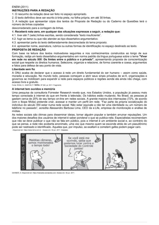 ENEM (2011)
INSTRUÇÕES PARA A REDAÇÃO
1. O rascunho da redação deve ser feito no espaço apropriado.
2. O texto definitivo deve ser escrito à tinta preta, na folha própria, em até 30 linhas.
3. A redação que apresentar cópia dos textos da Proposta de Redação ou do Caderno de Questões terá o
número de linhas copiadas
desconsiderado para a contagem de linhas.
4. Receberá nota zero, em qualquer das situações expressas a seguir, a redação que:
4.1. tiver até 7 (sete) linhas escritas, sendo considerada “texto insuficiente”.
4.2. fugir ao tema ou que não atender ao tipo dissertativo-argumentativo.
4.3. apresentar parte do texto deliberadamente desconectada do tema proposto.
4.4. apresentar nome, assinatura, rubrica ou outras formas de identificação no espaço destinado ao texto.
PROPOSTA DE REDAÇÃO
Com base na leitura dos textos motivadores seguintes e nos conhecimentos construídos ao longo de sua
formação, redija um texto dissertativo-argumentativo em norma padrão da língua portuguesa sobre o tema "Viver
em rede no século XXI: Os limtes entre o público e o privado", apresentando proposta de conscientização
social que respeite os direitos humanos. Selecione, organize e relacione, de forma coerente e coesa, argumentos
e fatos para defesa de seu ponto de vista.
Liberdade sem fio
A ONU acaba de declarar que o acesso à rede um direito fundamental do ser humano – assim como saúde,
moradia e educação. No mundo todo, pessoas começam a abrir seus sinais privados de wi-fi, organizações e
governos se mobilizam para expandir a rede para espaços públicos e regiões aonde ela ainda não chega, com
acesso livre e gratuito.
Fonte: ROSA, G.; SANTOS, P. Galileu. Nº 240, jul. 2011. Fragmento.
A internet tem ouvidos e memória
Uma pesquisa da consultoria Forrester Research revela que, nos Estados Unidos, a população já passou mais
tempo conectada à internet do que em frente à televisão. Os hábitos estão mudando. No Brasil, as pessoas já
gastam cerca de 20% de seu tempo on-line em redes sociais. A grande maioria dos internautas (72%, de acordo
com o Ibope Mídia) pretende criar, acessar e manter um perfil em rede. “Faz parte da própria socialização do
indivíduo do século XXI estar numa rede social. Não estar equivale a não ter uma identidade ou um número de
telefone no passado”, acredita Alessandro Barbosa Lima, CEO da e.Life, empresa de monitoração e análise de
mídias.
As redes sociais são ótimas para disseminar ideias, tornar alguém popular e também arruinar reputações. Um
dos maiores desafios dos usuários de internet é saber ponderar o que se publica nela. Especialistas recomendam
que não se deve publicar o que não se fala em público, pois a internet é um ambiente social e, ao contrário do
que se pensa, a rede não acoberta anonimato, uma vez que mesmo quem se esconde atrás de um pseudônimo
pode ser rastreado e identificado. Aqueles que, por impulso, se exaltam e cometem gafes podem pagar caro.
Disponível em: https://www.terra.com.br - Acesso em: 30 jun. 2011. Adaptado.
DAHMER, A. Disponível em: https://malvados.wordpress.com. Acesso em: 30 jun. 2011.
 