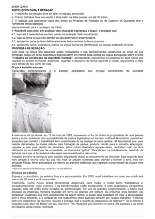 ENEM (2010)
INSTRUÇÕES PARA A REDAÇÃO
1. O rascunho da redação deve ser feito no espaço apropriado.
2. O texto definitivo deve ser escrito à tinta preta, na folha própria, em até 30 linhas.
3. A redação que apresentar cópia dos textos da Proposta de Redação ou do Caderno de Questões terá o
número de linhas copiadas
desconsiderado para a contagem de linhas.
4. Receberá nota zero, em qualquer das situações expressas a seguir, a redação que:
4.1. tiver até 7 (sete) linhas escritas, sendo considerada “texto insuficiente”.
4.2. fugir ao tema ou que não atender ao tipo dissertativo-argumentativo.
4.3. apresentar parte do texto deliberadamente desconectada do tema proposto.
4.4. apresentar nome, assinatura, rubrica ou outras formas de identificação no espaço destinado ao texto.
PROPOSTA DE REDAÇÃO
Com base na leitura dos seguintes textos motivadores e nos conhecimentos construídos ao longo de sua
formação, redija um texto dissertativo-argumentativo em norma culta escrita da língua portuguesa sobre o tema
"Trabalho na construção da dignidade humana", apresentando experiência ou proposta de ação social que
respeite os direitos humanos. Selecione, organize e relacione, de forma coerente e coesa, argumentos e fatos
para defesa de seu ponto de vista.
O que é trabalho escravo
Escravidão contemporânea é o trabalho degradante que envolve cerceamento da liberdade
A assinatura da Lei Áurea, em 13 de maio de 1888, representou o fim do direito de propriedade de uma pessoa
sobre a outra, acabando com a possibilidade de possuir legalmente um escravo no Brasil. No entanto, persistiram
situações que mantêm o trabalhador sem possibilidade de se desligar de seus patrões. Há fazendeiros que, para
realizar derrubadas de matas nativas para formação de pastos, produzir carvão para a indústria siderúrgica,
preparar o solo para plantio de sementes, entre outras atividades agropecuárias, contratam mão de obra
utilizando os contratadores de empreitada, os chamados "gatos". Eles aliciam os trabalhadores, servindo de
fachada para que os fazendeiros não sejam responsabilizados pelo crime.
Trabalho escravo se configura pelo trabalho degradante aliado ao cerceamento da liberdade. Este segundo fator
nem sempre é visível, uma vez que não mais se utilizam correntes para prender o homem à terra, mas sim
ameaças físicas, terror psicológico ou mesmo as grandes distâncias que separam a propriedade da cidade mais
próxima.
Disponível em: https://www.reporterbrasil.org.br - Acesso em: 2 set. 2010 (fragmento).
O futuro do trabalho
Esqueça os escritórios, os salários fixos e a aposentadoria. Em 2020, você trabalhará em casa, seu chefe terá
menos de 30 anos e será uma mulher
Felizmente, nunca houve tantas ferramentas disponíveis para mudar o modo como trabalhamos e,
consequentemente, como vivemos. E as transformações estão acontecendo. A crise despedaçou companhias
gigantes tidas até então como modelos de administração. Em vez de grandes conglomerados, o futuro será
povoado de empresas menores reunidas em torno de projetos em comum. Os próximos anos também vão
consolidar mudanças que vêm acontecendo há algum tempo: a busca pela qualidade de vida, a preocupação
com o meio ambiente, e a vontade de nos realizarmos como pessoas também em nossos trabalhos. "Falamos
tanto em desperdício de recursos naturais e energia, mas e quanto ao desperdício de talentos?", diz o filósofo e
ensaísta suíço Alain de Botton em seu novo livro The Pleasures and Sorrows os works (Os prazeres e as dores
do trabalho, ainda inédito no Brasil).
 