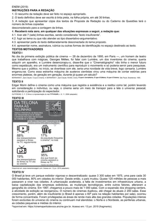 ENEM (2019)
INSTRUÇÕES PARA A REDAÇÃO
1. O rascunho da redação deve ser feito no espaço apropriado.
2. O texto definitivo deve ser escrito à tinta preta, na folha própria, em até 30 linhas.
3. A redação que apresentar cópia dos textos da Proposta de Redação ou do Caderno de Questões terá o
número de linhas copiadas
desconsiderado para a contagem de linhas.
4. Receberá nota zero, em qualquer das situações expressas a seguir, a redação que:
4.1. tiver até 7 (sete) linhas escritas, sendo considerada “texto insuficiente”.
4.2. fugir ao tema ou que não atender ao tipo dissertativo-argumentativo.
4.3. apresentar parte do texto deliberadamente desconectada do tema proposto.
4.4. apresentar nome, assinatura, rubrica ou outras formas de identificação no espaço destinado ao texto.
TEXTOS MOTIVADORES
TEXTO I
No dia da primeira exibição pública de cinema — 28 de dezembro de 1895, em Paris —, um homem de teatro
que trabalhava com mágicas, Georges Mélies, foi falar com Lumière, um dos inventores do cinema; queria
adquirir um aparelho, e Lumière desencorajou-o, disse-lhe que o “Cinematógrapho” não tinha o menor futuro
como espetáculo, era um instrumento científico para reproduzir o movimento e só poderia servir para pesquisas.
Mesmo que o público, no início, se divertisse com ele, seria uma novidade de vida breve, logo cansaria. Lumière
enganou-se. Como essa estranha máquina de austeros cientistas virou uma máquina de contar estórias para
enormes plateias, de geração em geração, durante já quase um século?
BERNARDET, Jean-Claude. O que é Cinema. In BERNARDET, Jean-Claude; ROSSI, Clóvis. O que é Jornalismo, O que é Editora, O que é Cinema. São Paulo: Brasiliense, 1993..
TEXTO II
Edgar Morin define o cinema como uma máquina que registra a existência e a restitui como tal, porém levando
em consideração o indivíduo, ou seja, o cinema seria um meio de transpor para a tela o universo pessoal,
solicitando a participação do espectador.
GUTFREIND, C. F. O filme e a representação do real. E-Compós, v. 6, 11, 2006 (adaptado).
TEXTO III
Disponível em: www.meioemensagem.com. Acesso em: 12 jun. 2019 (adaptado).
TEXTO IV
O Brasil já teve um parque exibidor vigoroso e descentralizado: quase 3 300 salas em 1975, uma para cada 30
000 habitantes, 80% em cidades do interior. Desde então, o país mudou. Quase 120 milhões de pessoas a mais
passaram a viver nas cidades. A urbanização acelerada, a falta de investimentos em infraestrutura urbana, a
baixa capitalização das empresas exibidoras, as mudanças tecnológicas, entre outros fatores, alteraram a
geografia do cinema. Em 1997, chegamos a pouco mais de 1 000 salas. Com a expansão dos shopping centers,
a atividade de exibição se reorganizou. O número de cinemas duplicou, até chegar às atuais 2 200 salas. Esse
crescimento, porém, além de insuficiente (o Brasil é apenas o 60º país na relação habitantes por sala), ocorreu
de forma concentrada. Foram privilegiadas as áreas de renda mais alta das grandes cidades. Populações inteiras
foram excluídas do universo do cinema ou continuam mal atendidas: o Norte e o Nordeste, as periferias urbanas,
as cidades pequenas e médias do interior.
Disponível em: https://cinemapertodevoce.ancine.gov.br. Acesso em: 13 jun. 2019 (fragmento).
 