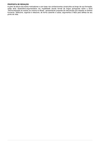 PROPOSTA DE REDAÇÃO
A partir da leitura dos textos motivadores e com base nos conhecimentos construídos ao longo de sua formação,
redija texto dissertativo-argumentativo em modalidade escrita formal da língua portuguesa sobre o tema
“Democratização do acesso ao cinema no Brasil”, apresentando proposta de intervenção que respeite os direitos
humanos. Selecione, organize e relacione, de forma coerente e coesa, argumentos e fatos para defesa de seu
ponto de vista.
 