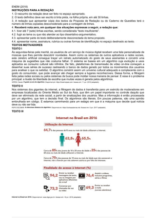 ENEM (2018)
INSTRUÇÕES PARA A REDAÇÃO
1. O rascunho da redação deve ser feito no espaço apropriado.
2. O texto definitivo deve ser escrito à tinta preta, na folha própria, em até 30 linhas.
3. A redação que apresentar cópia dos textos da Proposta de Redação ou do Caderno de Questões terá o
número de linhas copiadas desconsiderado para a contagem de linhas.
4. Receberá nota zero, em qualquer das situações expressas a seguir, a redação que:
4.1. tiver até 7 (sete) linhas escritas, sendo considerada “texto insuficiente”.
4.2. fugir ao tema ou que não atender ao tipo dissertativo-argumentativo.
4.3. apresentar parte do texto deliberadamente desconectada do tema proposto.
4.4. apresentar nome, assinatura, rubrica ou outras formas de identificação no espaço destinado ao texto.
TEXTOS MOTIVADORES
TEXTO I
Às segundas-feiras pela manhã, os usuários de um serviço de música digital recebem uma lista personalizada de
músicas que lhes permite descobrir novidades. Assim como os sistemas de outros aplicativos e redes sociais,
este cérebro artificial consegue traçar um retrato automatizado do gosto de seus assinantes e constrói uma
máquina de sugestões que não costuma falhar. O sistema se baseia em um algoritmo cuja evolução e usos
aplicados ao consumo cultural são infinitos. De fato, plataformas de transmissão de vídeo on-line começam a
desenhar suas séries de sucesso rastreando o banco de dados gerado por todos os movimentos dos usuários
para analisar o que os satisfaz. O algoritmo constrói assim um universo cultural adequado e complacente com o
gosto do consumidor, que pode avançar até chegar sempre a lugares reconhecíveis. Dessa forma, a filtragem
feita pelas redes sociais ou pelos sistemas de busca pode moldar nossa maneira de pensar. E esse é o problema
principal: a ilusão da liberdade de escolha que muitas vezes é gerada pelos algoritmos.
VERDÚ, Daniel. O gosto na era do algoritmo. Disponível em: https://brasil.elpais.com. Acesso em: 11 jun. 2018 (adaptado).
TEXTO II
Nos sistemas dos gigantes da internet, a filtragem de dados é transferida para um exército de moderadores em
empresas localizadas do Oriente Médio ao Sul da Ásia, que têm um papel importante no controle daquilo que
deve ser eliminado da rede social, a partir de sinalizações dos usuários. Mas a informação é então processada
por um algoritmo, que tem a decisão final. Os algoritmos são literais. Em poucas palavras, são uma opinião
embrulhada em código. E estamos caminhando para um estágio em que é a máquina que decide qual notícia
deve ou não ser lida.
PEPE ESCOBAR. A silenciosa ditadura do algoritmo. Disponível em: https://outraspalavras.net. Acesso em: 5 jun. 2017 (adaptado).
TEXTO III
Internet no Brasil em 2016. Disponível em: www.ibge.gov.br. Acesso em: 18 jun. 2018 (adaptado).
 