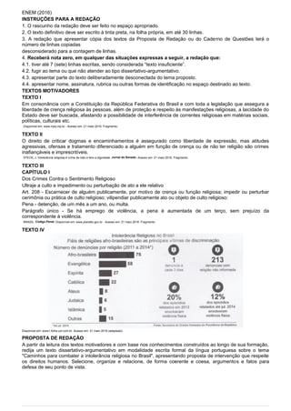 ENEM (2016)
INSTRUÇÕES PARA A REDAÇÃO
1. O rascunho da redação deve ser feito no espaço apropriado.
2. O texto definitivo deve ser escrito à tinta preta, na folha própria, em até 30 linhas.
3. A redação que apresentar cópia dos textos da Proposta de Redação ou do Caderno de Questões terá o
número de linhas copiadas
desconsiderado para a contagem de linhas.
4. Receberá nota zero, em qualquer das situações expressas a seguir, a redação que:
4.1. tiver até 7 (sete) linhas escritas, sendo considerada “texto insuficiente”.
4.2. fugir ao tema ou que não atender ao tipo dissertativo-argumentativo.
4.3. apresentar parte do texto deliberadamente desconectada do tema proposto.
4.4. apresentar nome, assinatura, rubrica ou outras formas de identificação no espaço destinado ao texto.
TEXTOS MOTIVADORES
TEXTO I
Em consonância com a Constituição da República Federativa do Brasil e com toda a legislação que assegura a
liberdade de crença religiosa às pessoas, além de proteção e respeito às manifestações religiosas, a laicidade do
Estado deve ser buscada, afastando a possibilidade de interferência de correntes religiosas em matérias sociais,
políticas, culturais etc.
Disponível em: www.mprj.mp.br - Acesso em: 21 maio 2016. Fragmento.
TEXTO II
O direito de criticar dogmas e encaminhamentos é assegurado como liberdade de expressão, mas atitudes
agressivas, ofensas e tratamento diferenciado a alguém em função de crença ou de não ter religião são crimes
inafiançáveis e imprescritíveis.
STECK, J. Intolerância religiosa é crime de ódio e fere a dignidade. Jornal do Senado. Acesso em: 21 maio 2016. Fragmento.
TEXTO III
CAPÍTULO I
Dos Crimes Contra o Sentimento Religioso
Ultraje a culto e impedimento ou perturbação de ato a ele relativo
Art. 208 - Escarnecer de alguém publicamente, por motivo de crença ou função religiosa; impedir ou perturbar
cerimônia ou prática de culto religioso; vilipendiar publicamente ato ou objeto de culto religioso:
Pena - detenção, de um mês a um ano, ou multa.
Parágrafo único - Se há emprego de violência, a pena é aumentada de um terço, sem prejuízo da
correspondente à violência.
BRASIL. Código Penal. Disponível em: www.planalto.gov.br - Acesso em: 21 maio 2016. Fragmento.
TEXTO IV
Disponível em: www1.folha.uol.com.br. Acesso em: 31 maio 2016 (adaptado).
PROPOSTA DE REDAÇÃO
A partir da leitura dos textos motivadores e com base nos conhecimentos construídos ao longo de sua formação,
redija um texto dissertativo-argumentativo em modalidade escrita formal da língua portuguesa sobre o tema
"Caminhos para combater a intolerância religiosa no Brasil", apresentando proposta de intervenção que respeite
os direitos humanos. Selecione, organize e relacione, de forma coerente e coesa, argumentos e fatos para
defesa de seu ponto de vista.
 