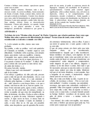Comiam e bebiam como animais: apreciavam apenas
carne crua ou podre.
Tinham hábitos noturnos. Dormiam todo o dia e
uivavam à noite. Ao serem recolhidas, foram nomeadas
de Amala e Camala. Amala, a menor delas, morreu um
ano após a entrada na instituição. Camala viveu durante
nove anos, onde foi humanizando-se progressivamente.
Demorou 6 anos para aprender a andar sobre dois pés.
Suas atitudes afetivas foram se desenvolvendo
lentamente. Chorou pela primeira vez quando Amala
morreu e, aos poucos aprendeu a sorrir. Sua
inteligência permitia-lhe comunicar-se por gestos e,
perto de sua morte, já podia se expressar através da
linguagem. Adquiriu um vocabulário de 50 palavras,
aproximadamente. Camala pode construir alguns
significados sobre a cultura humana, mas, sob stress ou
depressão, voltava a ter comportamentos mais
elementares, uivando e isolando-se. Ainda segundo o
autor, muitas crianças são abandonadas nas florestas da
Índia. A sobrevivência dessas crianças depende, em
muito, da boa vontade das “mamães lobas”.
Adaptação do livro
Filosofando: introdução à filosofia.São Paulo:Moderna, 1993.
Maria Lúcia de Arruda Aranha e Maria Helena P. Martins
ATIVIDADE 6
Na leitura do texto “Menino a bico de pena” de Clarice Lispector, que relações podemos fazer com o que
Wallon fala sobre o processo de diferenciação da criança? Nestas cenas do conto, como o bebê vai
reconhecendo a si mesmo e o mundo em volta?
“(...) ei-lo sentado no chão , imerso num vazio
profundo.
Da cozinha, a mãe se certifica: você está quietinho
aí? Chamado ao trabalho, o menino ergue-se com
dificuldade. Cambaleia sobre as pernas, com atenção
inteira para dentro: todo seu equilíbrio é interno.
Conseguido isso, agora a inteira atenção para fora:
ele observa o que o ato de se erguer provocou. (...)
E na parede o retrato de “O menino”. É difícil olhar
para o retrato alto sem apoiar-se num móvel, isso
ele ainda não treinou (...).
Ele pensa bem alto: menino.
– Quem é que você está chamando? – pergunta a
mãe lá da cozinha.
Com esforço e gentileza ele olha pela sala, procura
quem a mãe diz que ele está chamando, vira-se e cai
para trás. Enquanto chora, vê a sala entortada e
refratada pelas lágrimas, o volume branco cresce até
ele – mãe! absorve-o com braços fortes, e eis que o
menino está bem no alto do ar, bem no quente e no
bom. O teto está mais perto, agora; a mesa, embaixo.
E, como ele não pode mais de cansaço, começa a
revirar as pupilas até que estas vão mergulhando na
linha de horizonte dos olhos. Fecha-os sobre a última
imagem, as grades da cama. Adormece esgotado e
sereno. A água secou na boca. A mosca bate no
vidro. O sono do menino é raiado de claridade e
calor, o sono vibra no ar. Até que, em pesadelo
súbito, uma das palavras que ele aprendeu lhe ocorre:
ele estremece violentamente, abre os olhos. E para o
seu terror vê apenas isto: o vazio quente e claro do
ar, sem mãe.
O que ele pensa estoura em choro pela casa toda.
Enquanto chora, vai se reconhecendo,
transformando-se naquele que a mãe reconhecerá.
Quase desfalece em soluços, com urgência ele tem
que se transformar numa coisa que pode ser vista e
ouvida senão ele ficará só, tem que se transformar em
compreensível senão ninguém o compreenderá,
senão ninguém irá para o seu silêncio, ninguém o
conhece se ele não disser e contar, farei tudo o que
for necessário para que eu seja dos outros e os outros
sejam meus, pularei por cima de minha felicidade
real que só me traria abandono, e serei popular, faço
a barganha de ser amado, é inteiramente mágico
chorar para ter em troca: mãe. (...)
Mãe, sim é mãe com fralda na mão. A partir de ver
a fralda, ele recomeça a chorar. – Pois se você está
todo molhado! A notícia o espanta, sua curiosidade
recomeça, mas agora uma curiosidade confortável e
garantida. Olha com cegueira o próprio molhado, em
nova etapa olha a mãe. Mas de repente se retesa e
escuta com o corpo todo, o coração batendo pesado
na barriga: fonfom!, reconhece ele de repente num
grito de vitória e terror – o menino acaba de
reconhecer!
– Isso mesmo!, diz a mãe com orgulho, isso mesmo,
meu amor, é fonfom que passou agora pela rua. Vou
contar para o papai que você já aprendeu.”
 