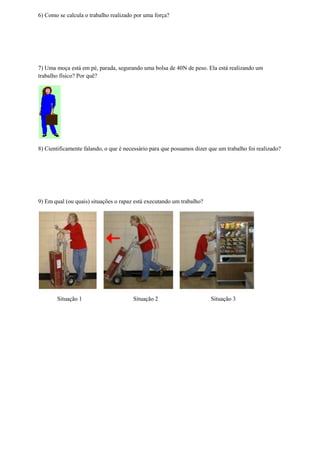 6) Como se calcula o trabalho realizado por uma força?




7) Uma moça está em pé, parada, segurando uma bolsa de 40N de peso. Ela está realizando um
trabalho físico? Por quê?




8) Cientificamente falando, o que é necessário para que possamos dizer que um trabalho foi realizado?




9) Em qual (ou quais) situações o rapaz está executando um trabalho?




       Situação 1                      Situação 2                      Situação 3
 