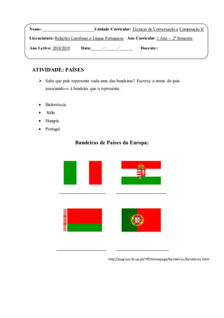 ATIVIDADE: PAÍSES
 Sabe que país representa cada uma das bandeiras? Escreva o nome do país
associando-o à bandeira que o representa:
 Bielorrússia
 Itália
 Hungria
 Portugal
Bandeiras de Países da Europa:
_______________________ _________________________
_________________________ __________________________
http://paginas.fe.up.pt/~fff/Homepage/Bandeiras/bandeiras.html
Nome: ________________________Unidade Curricular: Técnicas de Conversação e Composição II
Licenciatura: Relações Lusófonas e Língua Portuguesa Ano Curricular: 1 Ano - 2º Semestre
Ano Letivo: 2018/2019 Data: _____/______/______ Docente:
 