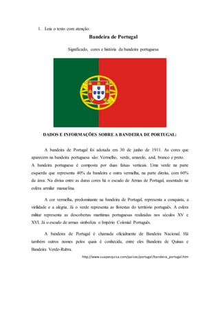 1. Leia o texto com atenção:
Bandeira de Portugal
Significado, cores e história da bandeira portuguesa
DADOS E INFORMAÇÕES SOBRE A BANDEIRA DE PORTUGAL:
A bandeira de Portugal foi adotada em 30 de junho de 1911. As cores que
aparecem na bandeira portuguesa são: Vermelho, verde, amarelo, azul, branco e preto.
A bandeira portuguesa é composta por duas faixas verticais. Uma verde na parte
esquerda que representa 40% da bandeira e outra vermelha, na parte direita, com 60%
da área. Na divisa entre as duras cores há o escudo de Armas de Portugal, assentado na
esfera armilar manuelina.
A cor vermelha, predominante na bandeira de Portugal, representa a conquista, a
virilidade e a alegria. Já o verde representa as florestas do território português. A esfera
militar representa as descobertas marítimas portuguesas realizadas nos séculos XV e
XVI. Já o escudo de armas simboliza o Império Colonial Português.
A bandeira de Portugal é chamada oficialmente de Bandeira Nacional. Há
também outros nomes pelos quais é conhecida, entre eles Bandeira de Quinas e
Bandeira Verde-Rubra.
http://www.suapesquisa.com/paises/portugal/bandeira_portugal.htm
 