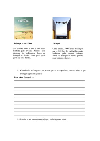 Portugal - Sol e Mar Portugal
Sol durante todo o ano e uma costa
banhada pelo Oceano Atlântico com
centenas de quilómetros fazem de
Portugal o destino certo para quem
gosta de sol e de mar.
1. Consultando as imagens e os textos que as acompanham, escreva sobre o que
Portugal representa para si:
Para mim, Portugal …
______________________________________________________________________
______________________________________________________________________
______________________________________________________________________
______________________________________________________________________
______________________________________________________________________
______________________________________________________________________
______________________________________________________________________
______________________________________________________________________
______________________________________________________________________
______________________________________________________________________
______________________________________________________________________
1.1.Partilhe o seu texto com os colegas, lendo-o para a turma.
Clima ameno, 3000 horas de sol por
ano e 850 km de esplêndidas praias
banhadas pelo oceano Atlântico
fazem de Portugal o destino perfeito
para todas as estações.
 