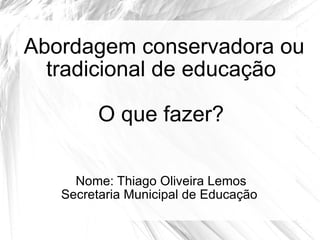 Abordagem conservadora ou tradicional de educação O que fazer? Nome: Thiago Oliveira Lemos Secretaria Municipal de Educação  