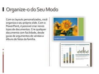 Organize-odoSeuModo
Com os layouts personalizados, você
organiza o seu próprio slide. Com o
PowerPoint, é possível criar novos
tipos de documentos. Crie qualquer
documento com facilidade, desde
guias de argumentos de vendas a
álbuns de fotos da família.
 