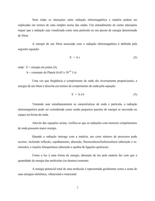 2
Nem todas as interações entre radiação eletromagnética e matéria podem ser
explicadas em termos de uma simples teoria das ondas. Um entendimento de certas interações
requer que a radiação seja visualizada como uma partícula ou um pacote de energia denominada
de fóton.
A energia de um fóton associada com a radiação eletromagnética é definida pela
seguinte equação:
E = h v (2)
onde: E = energia em joules (J);
h = constante de Planck (6,62 x 10-34
J s).
Uma vez que freqüência e comprimento de onda são inversamente proporcionais, a
energia de um fóton é descrita em termos de comprimento de onda pela equação:
E = h c/λ (3)
Tentando usar simultaneamente as características de onda e partícula, a radiação
eletromagnética pode ser considerada como sendo pequenos pacotes de energia se movendo no
espaço na forma de onda.
Através das equações acima, verifica-se que as radiações com menores comprimentos
de onda possuem maior energia.
Quando a radiação interage com a matéria, um certo número de processos pode
ocorrer, incluindo reflexão, espalhamento, absorção, fluorescência/fosforescência (absorção e re-
emissão), e reações fotoquímicas (absorção e quebra de ligações químicas).
Como a luz é uma forma de energia, absorção de luz pela matéria faz com que a
quantidade de energia das moléculas (ou átomos) aumente.
A energia potencial total de uma molécula é representada geralmente como a soma de
suas energias eletrônica, vibracional e rotacional:
 