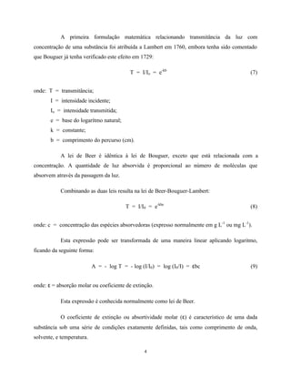 4
A primeira formulação matemática relacionando transmitância da luz com
concentração de uma substância foi atribuída a Lambert em 1760, embora tenha sido comentado
que Bouguer já tenha verificado este efeito em 1729:
T = I/Io = e-kb
(7)
onde: T = transmitância;
I = intensidade incidente;
Io = intensidade transmitida;
e = base do logarítmo natural;
k = constante;
b = comprimento do percurso (cm).
A lei de Beer é idêntica à lei de Bouguer, exceto que está relacionada com a
concentração. A quantidade de luz absorvida é proporcional ao número de moléculas que
absorvem através da passagem da luz.
Combinando as duas leis resulta na lei de Beer-Bouguer-Lambert:
T = I/I0 = e-kbc
(8)
onde: c = concentração das espécies absorvedoras (expresso normalmente em g L-1
ou mg L-1
).
Esta expressão pode ser transformada de uma maneira linear aplicando logaritmo,
ficando da seguinte forma:
A = - log T = - log (I/I0) = log (I0/I) = εbc (9)
onde: ε = absorção molar ou coeficiente de extinção.
Esta expressão é conhecida normalmente como lei de Beer.
O coeficiente de extinção ou absortividade molar (ε) é característico de uma dada
substância sob uma série de condições exatamente definidas, tais como comprimento de onda,
solvente, e temperatura.
 