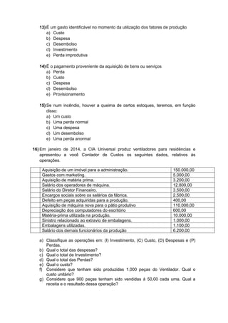 13) É um gasto identificável no momento da utilização dos fatores de produção
a) Custo
b) Despesa
c) Desembolso
d) Investimento
e) Perda improdutiva
14) É o pagamento proveniente da aquisição de bens ou serviços
a) Perda
b) Custo
c) Despesa
d) Desembolso
e) Provisionamento
15) Se num incêndio, houver a queima de certos estoques, teremos, em função
disso:
a) Um custo
b) Uma perda normal
c) Uma despesa
d) Um desembolso
e) Uma perda anormal
16) Em janeiro de 2014, a CIA Universal produz ventiladores para residências e
apresentou a você Contador de Custos os seguintes dados, relativos às
operações.
Aquisição de um imóvel para a administração.
Gastos com marketing.
Aquisição de matéria prima.
Salário dos operadores de máquina.
Salário do Diretor Financeiro.
Encargos sociais sobre os salários da fábrica.
Defeito em peças adquiridas para a produção.
Aquisição de máquina nova para o pátio produtivo
Depreciação dos computadores do escritório
Matéria-prima utilizada na produção.
Sinistro relacionado ao extravio de embalagens.
Embalagens utilizadas.
Salário dos demais funcionários da produção

150.000,00
5.000,00
3.200,00
12.800,00
3.500,00
2.500,00
400,00
110.000,00
600,00
10.000,00
1.000,00
1.100,00
6.200,00

a) Classifique as operações em: (I) Investimento, (C) Custo, (D) Despesas e (P)
Perdas.
b) Qual o total das despesas?
c) Qual o total de Investimento?
d) Qual o total das Perdas?
e) Qual o custo?
f) Considere que tenham sido produzidas 1.000 peças do Ventilador. Qual o
custo unitário?
g) Considere que 900 peças tenham sido vendidas à 50,00 cada uma. Qual a
receita e o resultado dessa operação?

 