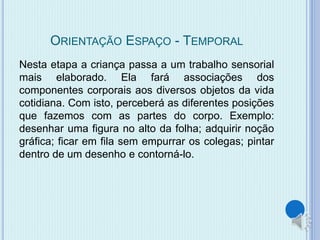 ORIENTAÇÃO ESPAÇO - TEMPORAL 
Nesta etapa a criança passa a um trabalho sensorial 
mais elaborado. Ela fará associações dos 
componentes corporais aos diversos objetos da vida 
cotidiana. Com isto, perceberá as diferentes posições 
que fazemos com as partes do corpo. Exemplo: 
desenhar uma figura no alto da folha; adquirir noção 
gráfica; ficar em fila sem empurrar os colegas; pintar 
dentro de um desenho e contorná-lo. 
 