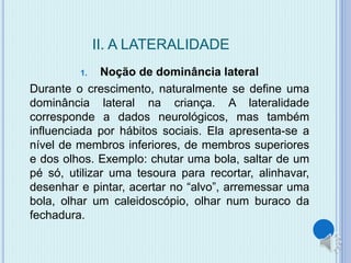 II. A LATERALIDADE 
1. Noção de dominância lateral 
Durante o crescimento, naturalmente se define uma 
dominância lateral na criança. A lateralidade 
corresponde a dados neurológicos, mas também 
influenciada por hábitos sociais. Ela apresenta-se a 
nível de membros inferiores, de membros superiores 
e dos olhos. Exemplo: chutar uma bola, saltar de um 
pé só, utilizar uma tesoura para recortar, alinhavar, 
desenhar e pintar, acertar no “alvo”, arremessar uma 
bola, olhar um caleidoscópio, olhar num buraco da 
fechadura. 
 