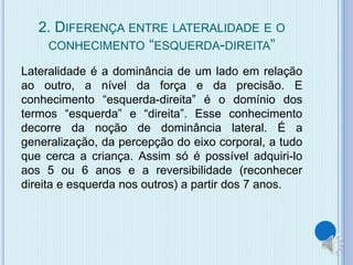 2. DIFERENÇA ENTRE LATERALIDADE E O 
CONHECIMENTO “ESQUERDA-DIREITA” 
Lateralidade é a dominância de um lado em relação 
ao outro, a nível da força e da precisão. E 
conhecimento “esquerda-direita” é o domínio dos 
termos “esquerda” e “direita”. Esse conhecimento 
decorre da noção de dominância lateral. É a 
generalização, da percepção do eixo corporal, a tudo 
que cerca a criança. Assim só é possível adquiri-lo 
aos 5 ou 6 anos e a reversibilidade (reconhecer 
direita e esquerda nos outros) a partir dos 7 anos. 
 